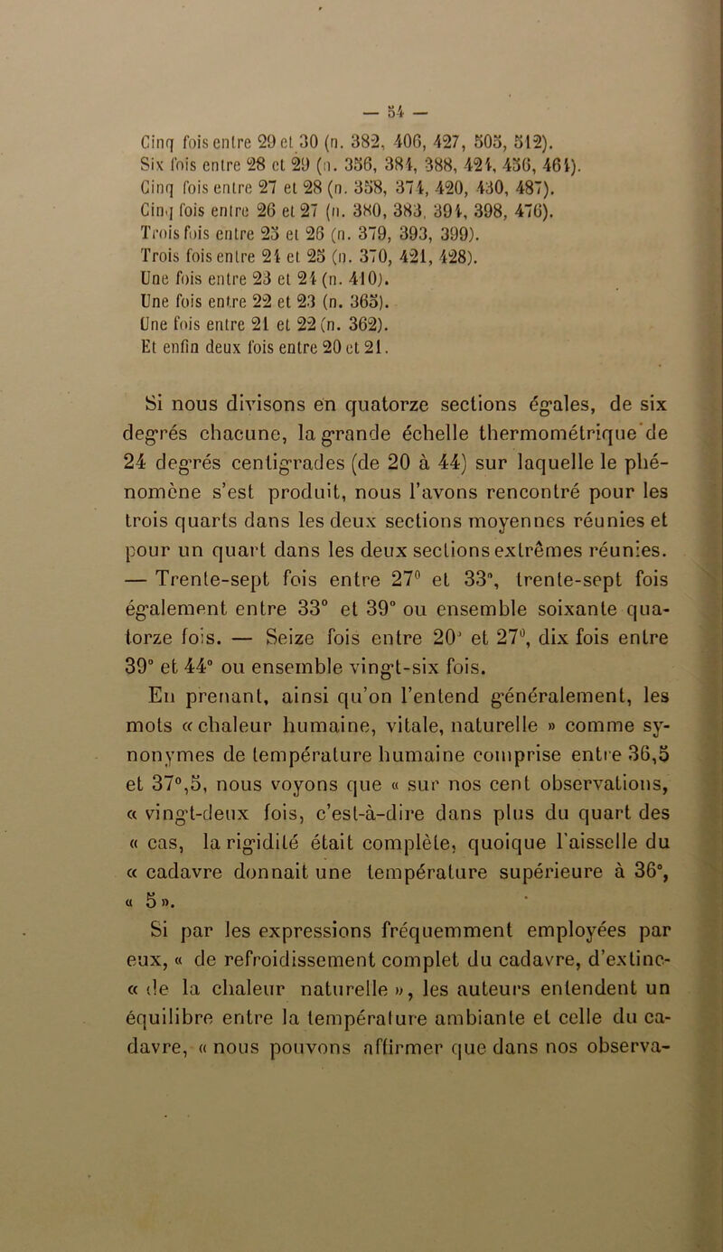 Cinq fois entre 29 et 30 (n. 382, 406, 427, 505, 512). Six fois entre 28 et 29 (n. 356, 384, 388, 424, 456, 464). Cinq fois entre 27 et 28 (n. 358, 374, 420, 430, 487). Cinq fois entre 26 et 27 (n. 380, 383, 394, 398, 476). Trois fois entre 25 et 26 (n. 379, 393, 399). Trois fois entre 24 et 25 (n. 370, 421, 428). Une fois entre 23 et 24 (n. 410). Une fois entre 22 et 23 (n. 365). Une fois entre 21 et 22 (n. 362). Et enfin deux fois entre 20 et 21. Si nous divisons en quatorze sections égales, de six degrés chacune, la grande échelle thermométrique de 24 degrés centigrades (de 20 à 44) sur laquelle le phé- nomène s’est produit, nous l’avons rencontré pour les trois quarts dans les deux sections moyennes réunies et pour un quart dans les deux sections extrêmes réunies. — Trente-sept fois entre 27° et 33°, trente-sept fois également entre 33° et 39° ou ensemble soixante qua- torze fois. — Seize fois entre 20’ et 27°, dix fois entre 39° et 44° ou ensemble vingt-six fois. En prenant, ainsi qu’on l’entend généralement, les mots «chaleur humaine, vitale, naturelle » comme sy- nonymes de température humaine comprise entre 36,5 et 37°,5, nous voyons que « sur nos cent observations, « vingt-deux fois, c’est-à-dire dans plus du quart des « cas, la rigidité était complète, quoique l’aisselle du « cadavre donnait une température supérieure à 36°, « 5 ». Si par les expressions fréquemment employées par eux, « de refroidissement complet du cadavre, d’extinc- « de la chaleur naturelle », les auteurs entendent un équilibre entre la température ambiante et celle du ca- davre, «nous pouvons affirmer que dans nos observa-