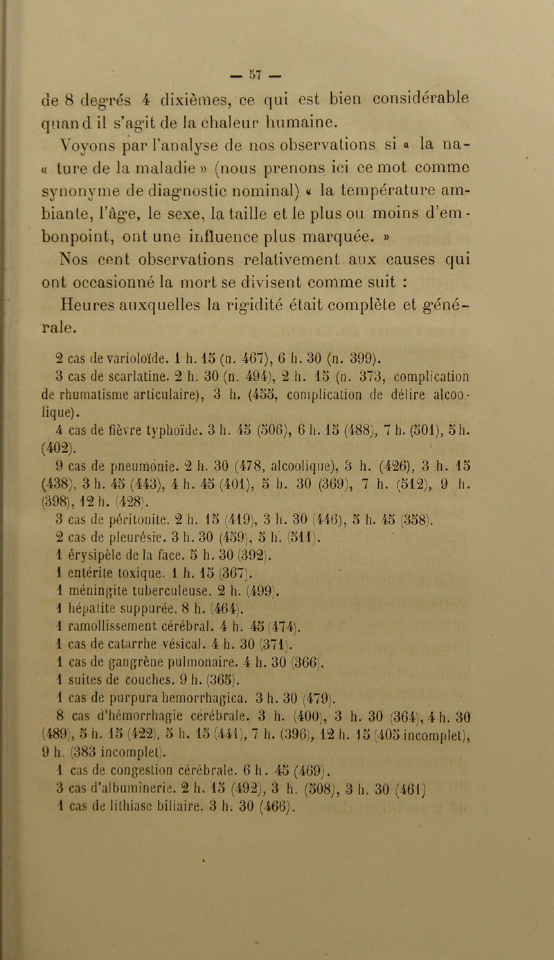 de 8 degrés 4 dixièmes, ce qui est bien considérable quand il s’agit de la chaleur humaine. Voyons par l’analyse de nos observations si « la na- ît ture de la maladie » (nous prenons ici ce mot comme synonyme de diagnostic nominal) « la température am- biante, râg*e, le sexe, la taille et le plus ou moins d’em - bonpoint, ont une influence plus marquée. » Nos cent observations relativement aux causes qui ont occasionné la mort se divisent comme suit : Heures auxquelles la rigidité était complète et géné- rale. 2 cas de varioloïde. 1 h. 15 (n. 467), 6 h. 30 (n. 399). 3 cas de scarlatine. 2 h. 30 (n. 494), 2 h. 15 (n. 373, complication de rhumatisme articulaire), 3 h. (455, complication de délire alcoo- lique). 4 cas de fièvre typhoïde. 3 h. 45 (506), 6 h. 15 (488), 7 h. (501), 5h. (402). \ 9 cas de pneumonie. 2 h. 30 (478, alcoolique), 3 h. (426), 3 h. 15 (438), 3 h. 45 (443), 4 h. 45 (401), 5 h. 30 (369), 7 h. (512), 9 h. (398), 12 h. (428). 3 cas de péritonite. 2 h. 15 (419), 3 h. 30 (446), 5 h. 45 (358). 2 cas de pleurésie. 3 h. 30 (459), 5 h. (511). 1 érysipèle de la face. 5 h. 30 (392). 1 entérite toxique. 1 h. 15 (367). 1 méningite tuberculeuse. 2 h. (499). 1 hépatite suppurée. 8 h. (464). 1 ramollissement cérébral. 4 h. 45(474). 1 cas de catarrhe vésical. 4 h. 30 (371). 1 cas de gangrène pulmonaire. 4 h. 30 (366). 1 suites de couches. 9 h. (365). 1 cas de purpura hemorrhagica. 3 h. 30 (479). 8 cas d’hémorrhagie cérébrale. 3 h. (400), 3 h. 30 (364), 4 h. 30 (489), 5 h. 15 (422), 5 h. 15 (441), 7 h. (396), 12 h. 15 (405 incomplet), 9 h. (383 incomplet). 1 cas de congestion cérébrale. 6 h. 45 (469). 3 cas d’albuminerie. 2 h. 15 (492), 3 h. (508), 3 h. 30 (461) 1 cas de lithiase biliaire. 3 h. 30 (466).