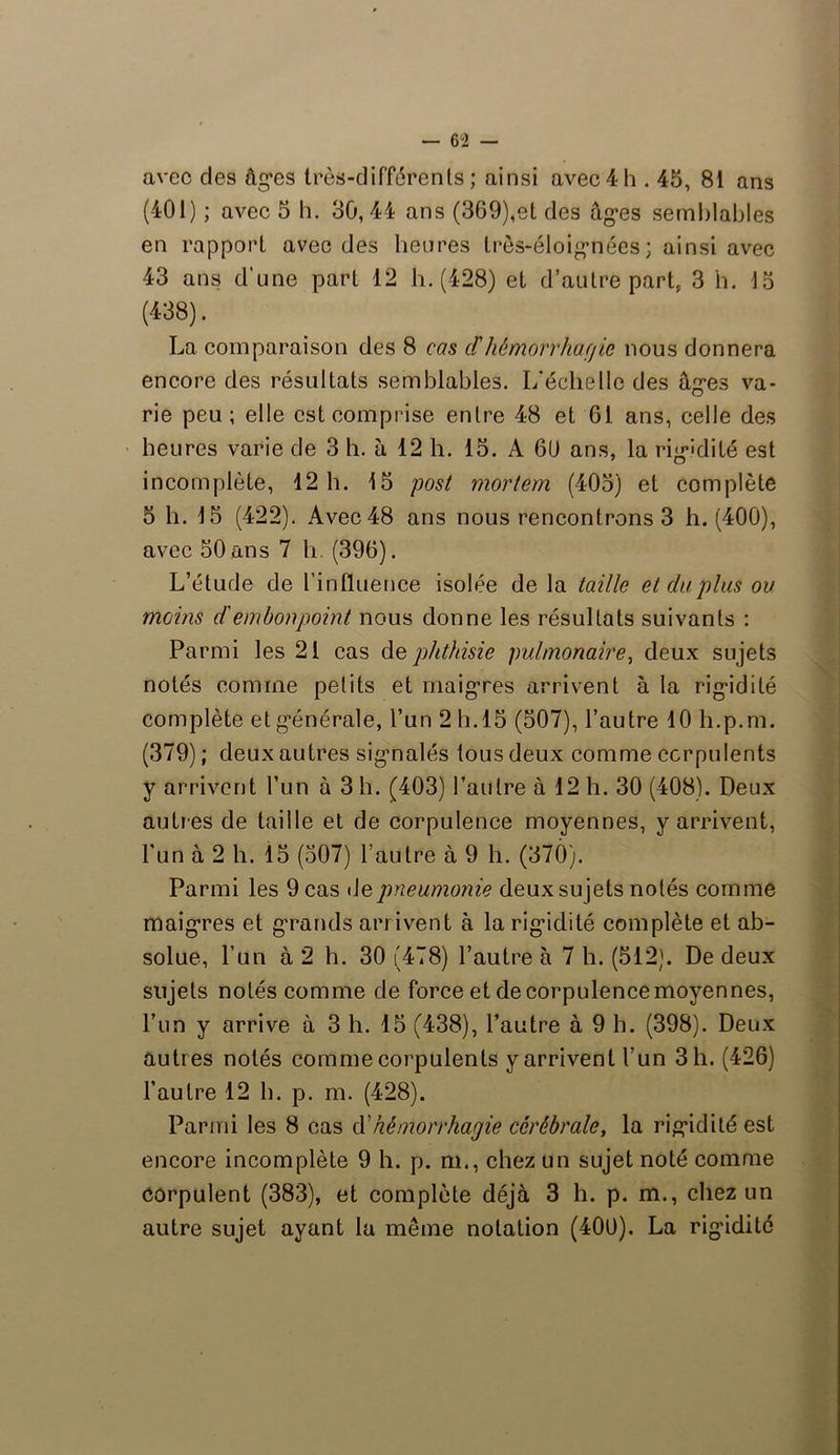 avec des âges très-différents; ainsi avec4h . 45, 81 ans (401) ; avec 5 h. 30,44 ans (369),et des âg’es semblables en rapport avec des heures très-éloignées; ainsi avec 43 ans d’une part 12 h. (428) et d’autre part, 3 h. 15 (438). La comparaison des 8 cas cl'hémorrhacjie nous donnera encore des résultats semblables. I/échelle des âges va- rie peu; elle est comprise entre 48 et 61 ans, celle des heures varie de 3 h. à 12 h. 15. A 60 ans, la rigidité est incomplète, 12 h. 15 post mortem (405) et complète 5 h. 15 (422). Avec 48 ans nous rencontrons 3 h. (400), avec 50 ans 7 h. (396). L’étude de l’influence isolée de la taille et du plus ou moins d'embonpoint nous donne les résultats suivants : Parmi les 21 cas de phthisie pulmonaire, deux sujets notés comme petits et maigres arrivent à la rigidité complète et générale, l’un 2 h.15 (507), l’autre 10 li.p.m. (379) ; deux autres signalés tous deux comme corpulents y arrivent l’un à 3 h. (403) l’autre à 12 h. 30 (408). Deux autres de taille et de corpulence moyennes, y arrivent, l'un à 2 h. 15 (507) l’autre à 9 h. (37Ô). Parmi les 9 cas de pneumonie deux su jets notés comme maigres et grands arrivent à la rigidité complète et ab- solue, l’un à 2 h. 30 (478) l’autre à 7 h. (512). De deux sujets notés comme de force et de corpulence moyen nés, l’un y arrive à 3 h. 15 (438), l’autre à 9 b. (398). Deux autres notés comme corpulents y arrivent l’un 3 h. (426) l’autre 12 b. p. m. (428). Parmi les 8 cas d'hémorrhagie cérébrale, la rigidité est encore incomplète 9 h. p. m., chez un sujet noté comme corpulent (383), et complète déjà 3 h. p. m., chez un autre sujet ayant la même notation (400). La rigidité