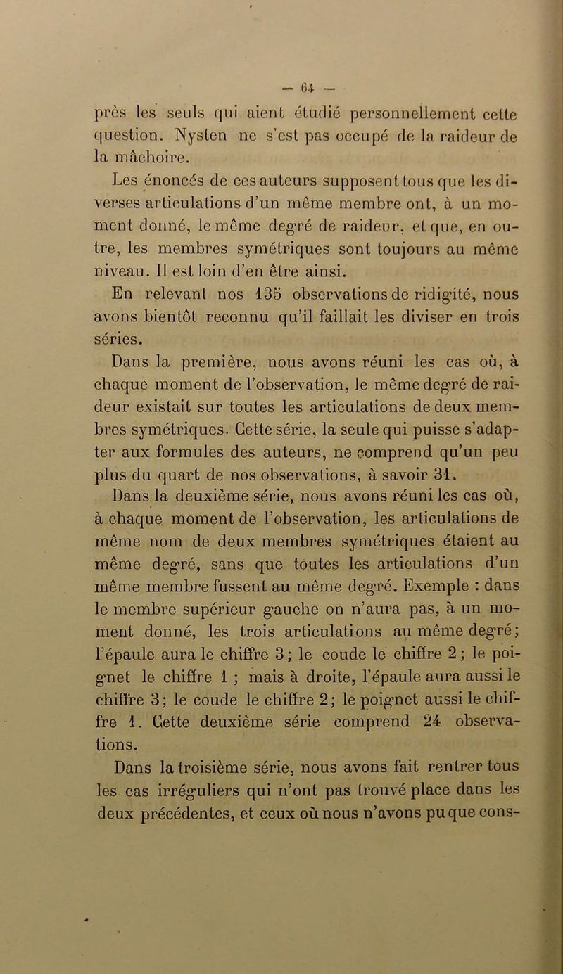 — 64- près les seuls qui aient étudié personnellement cette question. Nysten ne s’est pas occupé de la raideur de la mâchoire. Les énoncés de ces auteurs supposent tous que les di- verses articulations d’un meme membre ont, à un mo- ment donné, le même degré de raideur, et que, en ou- tre, les membres symétriques sont toujours au même niveau. Il est loin d’en être ainsi. En relevant nos 135 observations de ridigdté, nous avons bientôt reconnu qu’il faillait les diviser en trois séries. Dans la première, nous avons réuni les cas où, à chaque moment de l’observation, le même degré de rai- deur existait sur toutes les articulations de deux mem- bres symétriques. Cette série, la seule qui puisse s’adap- ter aux formules des auteurs, ne comprend qu’un peu plus du quart de nos observations, à savoir 31. Dans la deuxième série, nous avons réuni les cas où, à chaque moment de l’observation, les articulations de même nom de deux membres symétriques étaient au même degré, sans que toutes les articulations d’un même membre fussent au même degré. Exemple : dans le membre supérieur g*aucbe on n’aura pas, à un mo- ment donné, les trois articulations au même degré; l’épaule aura le chiffre 3 ; le coude le chiffre 2 ; le poi- g*net le chiffre 1 ; mais à droite, l’épaule aura aussi le chiffre 3; le coude le chiffre 2; le poigmet aussi le chif- fre 1. Cette deuxième série comprend 24 observa- tions. Dans la troisième série, nous avons fait rentrer tous les cas irréguliers qui n’ont pas trouvé place dans les deux précédentes, et ceux où nous n’avons pu que cons-