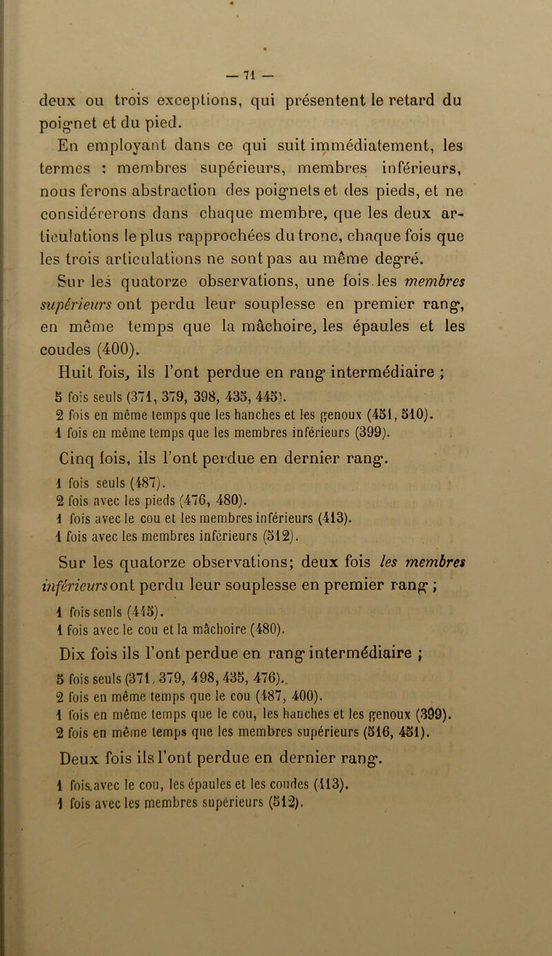 deux ou trois exceptions, qui présentent le retard du poignet et du pied. En employant dans ce qui suit immédiatement, les termes : membres supérieurs, membres inférieurs, nous ferons abstraction des poignets et des pieds, et ne considérerons dans chaque membre, que les deux ar- ticulations le plus rapprochées du tronc, chaque fois que les trois articulations ne sont pas au même degré. Sur les quatorze observations, une fois.les membres supérieurs ont perdu leur souplesse en premier rang, en même temps que la mâchoire, les épaules et les coudes (400). Huit fois, ils l’ont perdue en rang intermédiaire ; 5 fois seuls (371, 379, 398, 435, 445}. 2 fois en même temps que les hanches et les genoux (451,510). 1 fois en même temps que les membres inférieurs (399). Cinq lois, ils l’ont perdue en dernier rang. 1 fois seuls (487). 2 fois avec les pieds (476, 480). 1 fois avec le cou et les membres inférieurs (413). 1 fois avec les membres inférieurs (512). Sur les quatorze observations; deux fois les membres inférieursoni perdu leur souplesse en premier rang ; 1 fois senls (415). 1 fois avec le cou et la mâchoire (480). Dix fois ils Font perdue en rang intermédiaire ; 5 fois seuls (371, 379, 498,435, 476).. 2 fois en même temps que le cou (487, 400). 1 fois en même temps que le cou, les hanches et les genoux (399). 2 fois en même temps que les membres supérieurs (516, 451). Deux fois ils Font perdue en dernier rang. 1 fois.avec le cou, les épaules et les coudes (113). 1 fois avec les membres supérieurs (512).