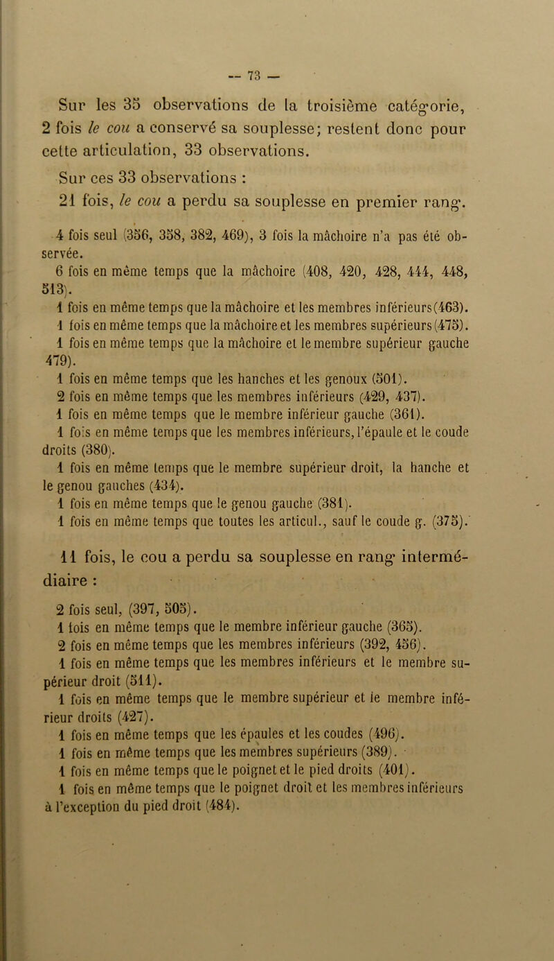 Sur les 35 observations de la troisième catégorie, 2 fois le cou a conservé sa souplesse; restent donc pour cette articulation, 33 observations. Sur ces 33 observations : 21 fois, le cou a perdu sa souplesse en premier rang. 4 fois seul (356, 358, 382, 469), 3 fois la mâchoire n’a pas été ob- servée. 6 fois en meme temps que la mâchoire (408, 420, 428, 444, 448, 513). 1 fois en même temps que la mâchoire et les membres inférieurs(463). •1 fois en même temps que la mâchoire et les membres supérieurs (475). 1 fois en même temps que la mâchoire et le membre supérieur gauche 479). 1 fois en même temps que les hanches et les genoux (501). 2 fois en même temps que les membres inférieurs (429, 437). 1 fois en même temps que le membre inférieur gauche (361). 1 fois en même temps que les membres inférieurs, l’épaule et le coude droits (380). 1 fois en même temps que le membre supérieur droit, la hanche et le genou gauches (434). 1 fois en même temps que le genou gauche (381). 1 fois en même temps que toutes les articul., sauf le coude g. (375).' 11 fois, le cou a perdu sa souplesse en rang intermé- diaire : 2 fois seul, (397, 505). 1 lois en même temps que le membre inférieur gauche (365). 2 fois en même temps que les membres inférieurs (392, 456). 1 fois en même temps que les membres inférieurs et le membre su- périeur droit (511). 1 fois en même temps que le membre supérieur et ie membre infé- rieur droits (427). 1 fois en même temps que les épaules et les coudes (496). 1 fois en même temps que les membres supérieurs (389). • 4 fois en même temps que le poignet et le pied droits (401). 1 fois en même temps que le poignet droit et les membres inférieurs à l’exception du pied droit (484).