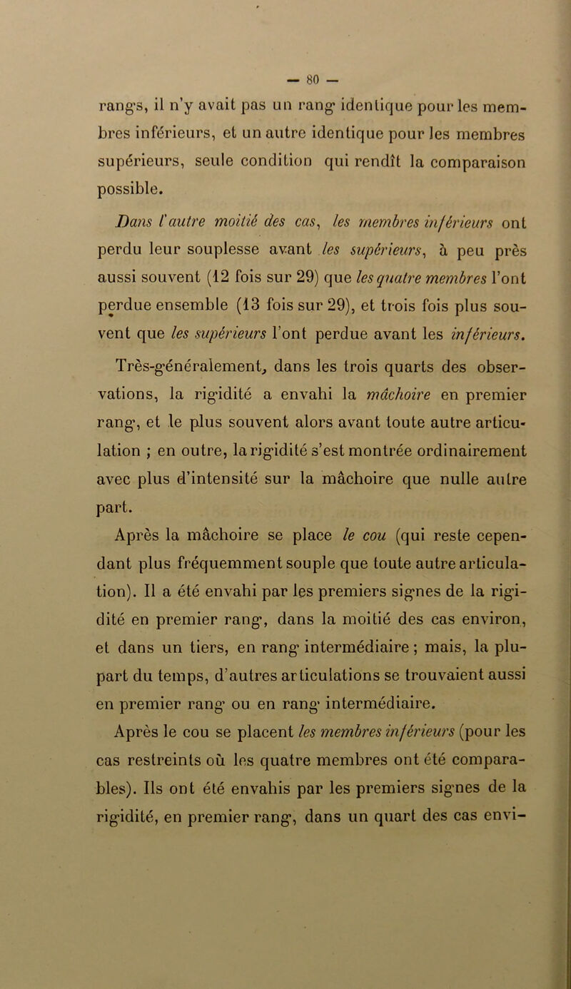 rangs, il n’y avait pas un rang* identique pour les mem- bres inférieurs, et un autre identique pour les membres supérieurs, seule condition qui rendît la comparaison possible. Dans l'antre moitié des cas, les membres inférieurs ont perdu leur souplesse avant les supérieurs, à peu près aussi souvent (12 fois sur 29) que les quatre membres l’ont perdue ensemble (13 fois sur 29), et trois fois plus sou- vent que les supérieurs l’ont perdue avant les inférieurs. Très-généralement, dans les trois quarts des obser- vations, la rigidité a envahi la mâchoire en premier rang’, et le plus souvent alors avant toute autre articu- lation ; en outre, la rigidité s’est montrée ordinairement avec plus d’intensité sur la mâchoire que nulle autre part. Après la mâchoire se place le cou (qui reste cepen- dant plus fréquemment souple que toute autre articula- tion). Il a été envahi par les premiers signes de la rigi- dité en premier rang, dans la moitié des cas environ, et dans un tiers, en rang intermédiaire ; mais, la plu- part du temps, d’autres articulations se trouvaient aussi en premier rang’ ou en rang intermédiaire. Après le cou se placent les membres inférieurs (pour les cas restreints où les quatre membres ont été compara- bles). Ils ont été envahis par les premiers signes de la rigidité, en premier rang, dans un quart des cas envi-