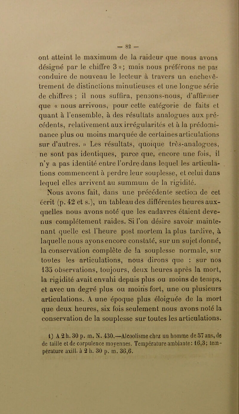 ont atteint le maximum de la raideur que nous avons désigné par le chiffre 3»; mais nous préférons ne pas conduire de nouveau le lecteur à travers un enchevê* trement de distinclions minutieuses et une longue série de chiffres : il nous suffira, pensons-nous, d’affirmer que « nous arrivons, pour cetle catégorie de faits et quant à l’ensemble, à des résultats analogues aux pré- cédents, relativement aux irrégularités et à la prédomi- nance plus ou moins marquée de certaines articulations sur d’autres. » Les résultats, quoique très-analogues, ne sont pas identiques, parce que, encore une fois, il n’y a pas identité entre l’ordre dans lequel les articula- tions commencent à perdre leur souplesse, et celui dans lequel elles arrivent au summum de la rigidité. Nous avons fait, dans une précédente section de cet écrit (p. 42 et s.), un tableau des différentes heures aux- quelles nous avons noté que les cadavres étaient deve- nus complètement raides. Si l’on désire savoir mainte- nant quelle est l’heure post mortem la plus tardive, à laquelle nous ayons encore constaté, sur un sujet donné, la conservation complète de la souplesse normale, sur toutes les articulations, nous dirons que : sur nos 133 observations, toujours, deux heures après la mort, la rigidité avait envahi depuis plus ou moins de temps, et avec un degré plus ou moins fort, une ou plusieurs articulations. A une époque plus éloignée de la mort que deux heures, six fois seulement nous avons noté la conservation de la souplesse sur toutes les articulations. 1) A 2 h. 30 p. m. N. 430.—Alcoolisme chez un homme de 57 ans, de de taille et de corpulence moyennes. Température ambiante: 16,3; tem- pérature axill. à 2 h. 30 p. m. 36,6.