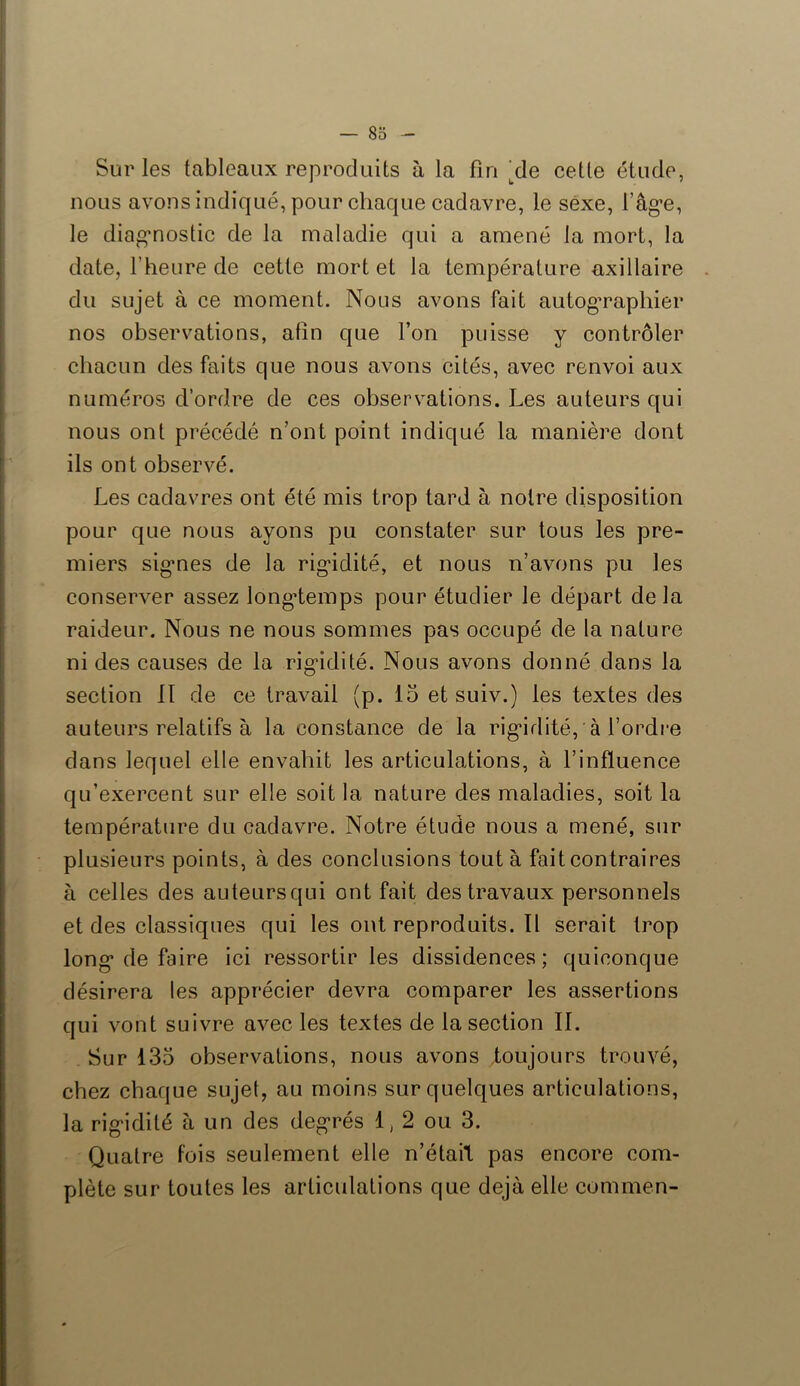 Sur les tableaux reproduits à la fin /le cette étude, nous avons indiqué, pour chaque cadavre, le sexe, l’âge, le diagnostic de la maladie qui a amené la mort, la date, l’heure de cette mortel la température axillaire du sujet à ce moment. Nous avons fait autographier nos observations, afin que l’on puisse y contrôler chacun des faits que nous avons cités, avec renvoi aux numéros d’ordre de ces observations. Les auteurs qui nous ont précédé n’ont point indiqué la manière dont ils ont observé. Les cadavres ont été mis trop tard à notre disposition pour que nous ayons pu constater sur tous les pre- miers signes de la rigidité, et nous n’avons pu les conserver assez longtemps pour étudier le départ delà raideur. Nous ne nous sommes pas occupé de la nature ni des causes de la rigidité. Nous avons donné dans la section 11 de ce travail (p. 15 et suiv.) les textes des auteurs relatifs à la constance de la rigidité, à l’ordre dans lequel elle envahit les articulations, à l’influence qu’exercent sur elle soit la nature des maladies, soit la température du cadavre. Notre étude nous a mené, sur plusieurs points, à des conclusions tout à fait contraires à celles des auteursqui ont fait des travaux personnels et des classiques qui les ont reproduits. Il serait trop long de foire ici ressortir les dissidences: quiconque désirera les apprécier devra comparer les assertions qui vont suivre avec les textes de la section IL Sur 135 observations, nous avons toujours trouvé, chez chaque sujet, au moins sur quelques articulations, la rigidité à un des degrés 1, 2 ou 3. Quatre fois seulement elle n’était pas encore com- plète sur toutes les articulations que déjà elle commen-