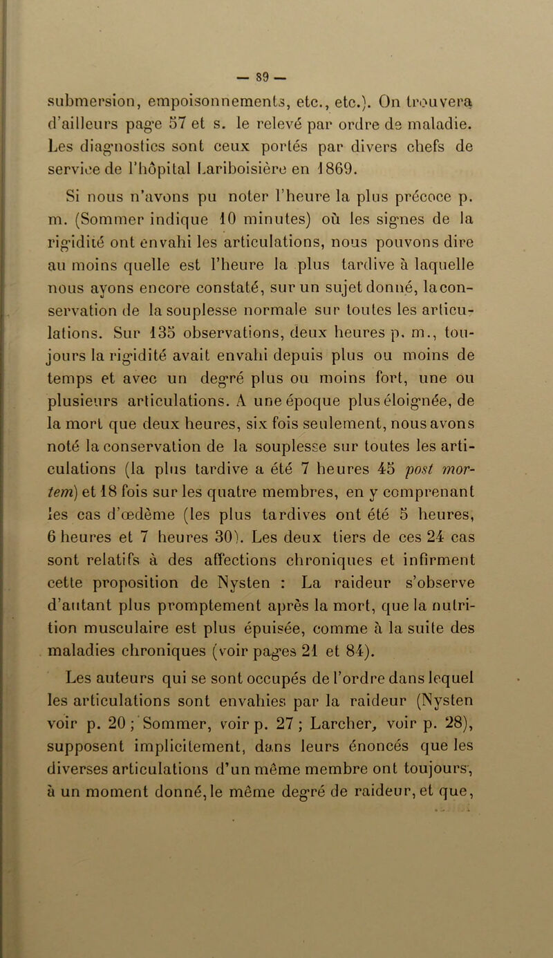 submersion, empoisonnements, etc., etc.). On trouvera d’ailleurs page 57 et s. le relevé par ordre de maladie. Les diagnostics sont ceux portés par divers chefs de service de l’hôpital Lariboisière en 1869. Si nous n’avons pu noter l’heure la plus précoce p. m. (Sommer indique 10 minutes) où les signes de la rigidité ont envahi les articulations, nous pouvons dire au moins quelle est l’heure la plus tardive à laquelle nous ayons encore constaté, sur un sujet donné, lacon- servation de la souplesse normale sur toutes les articu- lations. Sur 135 observations, deux heures p, m., tou- jours la rigidité avait envahi depuis plus ou moins de temps et avec un degré plus ou moins fort, une ou plusieurs articulations. A une époque plus éloignée, de la mort que deux heures, six fois seulement, nous avons noté la conservation de la souplesse sur toutes les arti- culations (la plus tardive a été 7 heures 45 post mor- îem) et 18 fois sur les quatre membres, en y comprenant les cas d’œdème (les plus tardives ont été 5 heures, 6 heures et 7 heures 30). Les deux tiers de ces 24 cas sont relatifs à des affections chroniques et infirment cette proposition de Nysten : La raideur s’observe d’autant plus promptement après la mort, que la nutri- tion musculaire est plus épuisée, comme à la suite des maladies chroniques (voir pages 21 et 84). Les auteurs qui se sont occupés de l’ordre dans lequel les articulations sont envahies par la raideur (Nysten voir p. 20 ; Sommer, voir p. 27; Larcher, voir p. 28), supposent implicitement, dans leurs énoncés que les diverses articulations d’un même membre ont toujours, à un moment donné, le même degré de raideur, et que,