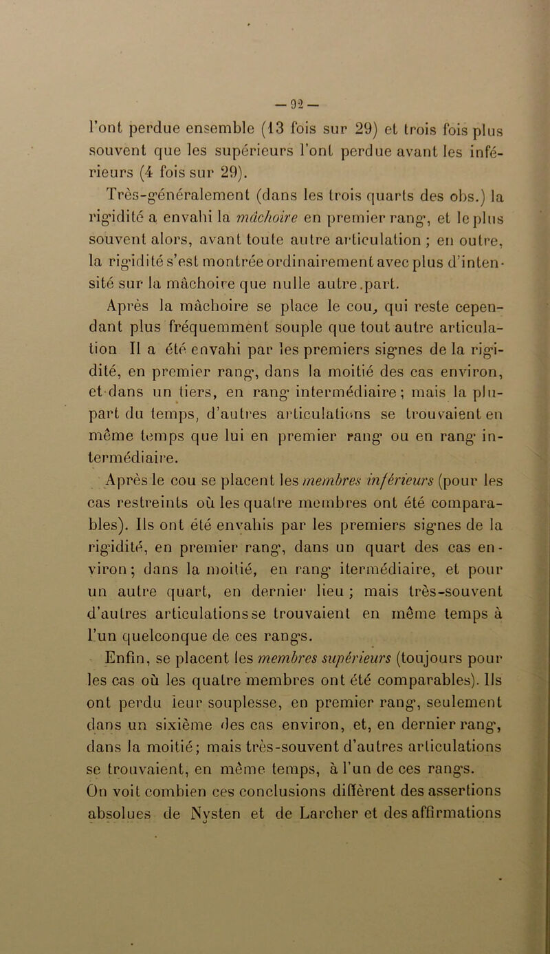 l’ont perdue ensemble (13 fois sur 29) et trois fois plus souvent que les supérieurs font perdue avant les infé- rieurs (4 fois sur 29). Très-généralement (dans les trois quarts des obs.) la rigidité a envahi la mâchoire en premier rang’, et le plus souvent alors, avant toute autre articulation ; en outre, la rig’idité s’est montrée ordinairement avec plus d’inten- sité sur la mâchoire que nulle autre.part. Ap rès la mâchoire se place le cou, qui reste cepen- dant plus fréquemment souple que tout autre articula- tion Il a été envahi par les premiers signes de la rigi- dité, en premier rang, dans la moitié des cas environ, et dans un tiers, en rang intermédiaire; mais la plu- part du temps, d’autres articulations se trouvaient en même temps que lui en premier rang ou en rang in- termédiaire. Après le cou se placent les membres inférieurs (pour les cas restreints où les quatre membres ont été compara- bles). Ils ont été envahis par les premiers signes de la rigidité, en premier rang’, dans un quart des cas en- viron; dans la moitié, en rang’ itermédiaire, et pour un autre quart, en dernier lieu ; mais très-souvent d’autres articulations se trouvaient en même temps à l’un quelconque de ces rang’s. Enfin, se placent les membres supérieurs (toujours pour les cas où les quatre membres ont été comparables). Ils ont perdu leur souplesse, en premier rang, seulement dans un sixième des cas environ, et, en dernier rang’, dans la moitié; mais très-souvent d’autres articulations se trouvaient, en même temps, à l’un de ces rang’s. On voit combien ces conclusions diffèrent des assertions absolues de Nvsten et de Larcher et des affirmations