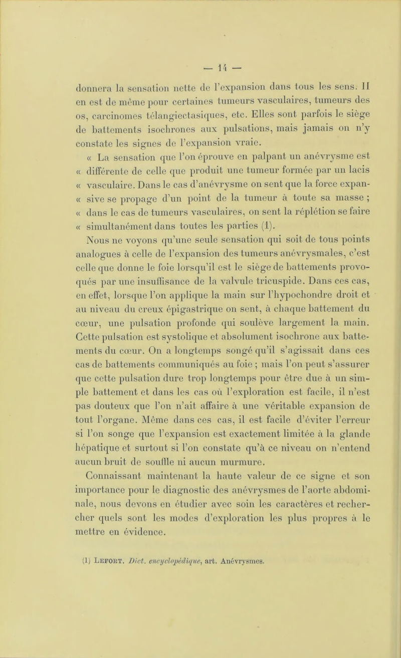 donnera la sensation nette de l’expansion tians tous les sens. Il en est de meme pour certaines tumeurs vasculaires, tumeurs des os, carcinomes télang'iectasicpies, etc. Elles sont parfois le siège de battements isochrones atix pulsations, mais jamais on n’y constate les signes de l’expansion vraie. « La sensation que l’on éprouve en palpant un anévrysme est « différente de celle ([ue produit une tumeur formée par un lacis « vasculaire. Dans le cas d’anévrysme on sent que la force expan- (( sive se propage d’un point do la tumeur a toute sa masse ; « dans le cas de tumeurs vasculaires, ou sent la ré})létion se faire « simultanément dans toutes les parties (i). Nous ne voyons (pi’une seule sensation qui soit de tous points analogues à celle de l’expansion des tumeurs anévrysmales, c’est celle que donne le foie lorsqu’il est le siège de battements provo- qués par une insulllsance de la valvule tricuspide. Dans ces cas, en effet, lorsque l’on applique la main sur l’iiypochoudre droit et au niveau du creux épigastrique on sont, à chaque battement du cœur, une pidsation profonde qui soulève largement la main. Cotte pulsation est systolique et absolumeut isochrone aux batte- ments du cœur. On a longtemps songé qu’il s’agissait dans ces cas de battements communiqués au foie ; mais l’on peut s’assurer que cotte pulsation dure tro}) longtemps pour être due à un sim- ple battement et dans les cas où l’exploration est facile, il n’est pas douteux que l’on n’ait affaire à une véritable expansion de tout l’organe. Même dans ces cas, il est facile d’éviter l’erreur si l’on songe que l’expansion est exactement limitée à la glande hépatique et surtout si l’on constate qu’à ce niveau on n’entend aucun bruit de souille ni aucun murmure. Connaissant maintenant la haute valeur de ce signe et son inqjortance pour le diagnostic des anévrysmes de l’aorte abdomi- nale, nous devons en étudier avec soin les caractères et recher- cher quels sont les modes d’exploration les plus propres à le mettre en évidence. (1) Leport. Dict. encyclo2)è(li(iue, art. Anévrysmes.