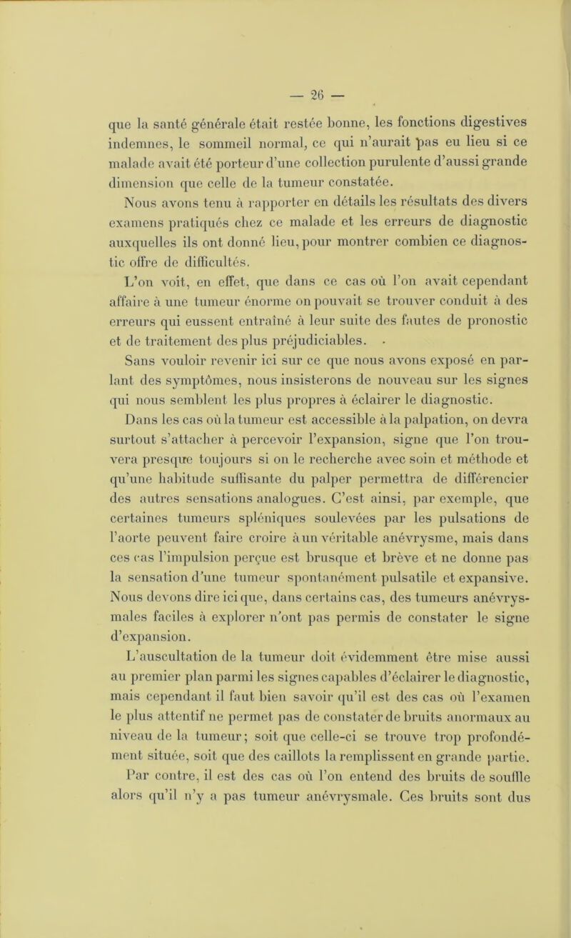 que la santé générale était restée bonne, les fonctions digestives indemnes, le sommeil normal, ce qui n’aurait pas eu lieu si ce malade avait été porteur d’une collection purulente d’aussi grande dimension que celle de la tumeur constatée. Nous avons tenu à rapporter en détails les résultats des divers examens pratiqués chez ce malade et les erreurs de diagnostic auxcpielles ils ont donné lieu, pour montrer combien ce diagnos- tic oH're de difficultés. L’on voit, en effet, que dans ce cas où l’on avait cependant affaire à une tumeur énorme on pouvait se trouver conduit à des erreurs qui eussent entraîné à leur suite des fautes de pronostic et de traitement des plus préjudiciables. Sans vouloir revenir ici sur ce que nous avons exposé en par- lant des symptômes, nous insisterons de nouveau sur les signes qui nous semblent les plus propres à éclairer le diagnostic. Dans les cas où la tumeur est accessible à la palpation, on devra surtout s’attacher à percevoir l’expansion, signe que l’on trou- vera presque toujours si ou le recherche avec soin et méthode et qu’une habitude suffisante du palper permettra de différencier des autres sensations analogues. C’est ainsi, par exemple, que certaines tumeurs spléniques soulevées par les pulsations de l’aorte peuvent faire croire à un véritable anévrysme, mais dans ces cas l’impulsion perçue est brusque et brève et ne donne pas la sensation d'une tumeur spontanément pulsatile et expansive. Nous devons dire ici que, dans certains cas, des tumeurs anévrys- males faciles à explorer n'ont pas permis de constater le signe d’expansion. L’auscultation de la tumeur doit évidemment être mise aussi au premier plan parmi les signes capables d’éclairer le diagnostic, mais cependant il faut bien savoir qu’il est des cas où l’examen le plus attentif ne permet pas de constater de bruits anormaux au niveau de la tumeur ; soit que celle-ci se trouve trop profondé- ment située, soit que des caillots la remplissent en grande partie. Par contre, il est des cas où l’on entend des bruits de souille alors qu’il n’y a pas tumeur anévrysmale. Ces bruits sont dus