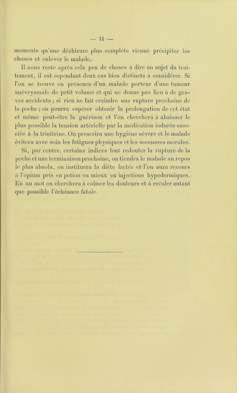 moments ([u’uiie décliirurc plus complète vienne précipiter les choses et enlever le malade. 11 nous reste après cela peu de choses à dire au sujet du trai- tement, il est cependant deux cas bien distincts à considérer. Si l’on se trouve en présence d’un malade porteur d’une tumeur anévrysmale de petit volnine et ([ui ne donne pas lieu à de gra- ves accidents ; si rien ne fait craindre une rupture prochaine de la poche ; on pourra espérer obtenir la prolongation de cet état et même peut-être la guérison et l’on cherchera à abaisser le plus possible la tension artérielle par la médication iodurée asso- ciée à la trinitrine. On prescrira une hygiène sévère et le malade évitera avec soin les fatigues physiques et les secousses morales. Si, par contre, certains indices font redouter la rupture de la poche et une terminaison prochaine, on tiendra le malade au re]>os le plus absolu, on instituera la diète lactée et l’on aura recours à l’opium pris en potion ou mieux en injections hypodermiques. En un mot on cherchera à calmer les douleurs et à reculer autant que possible l’échéance fatah;.
