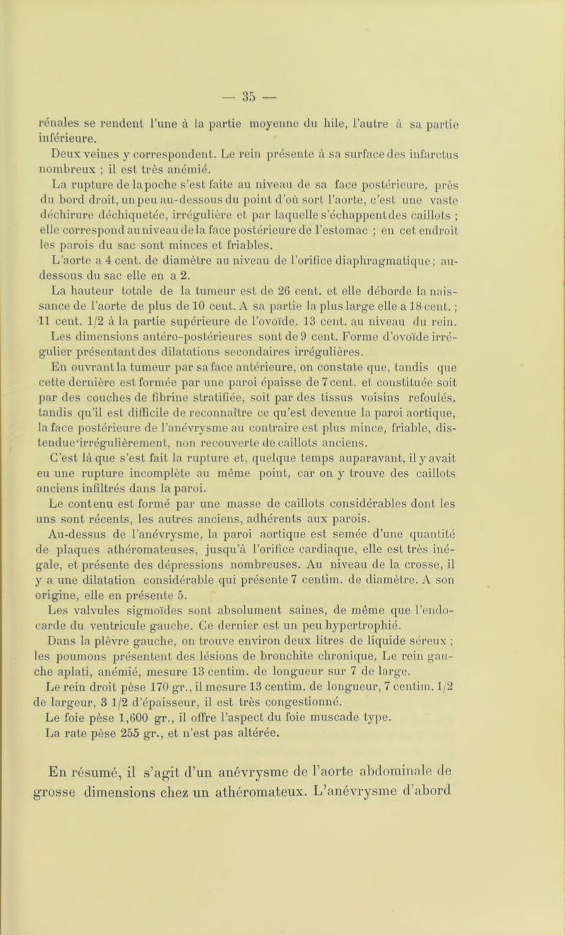 rénales se rendent l’une à la partie moyenne du hile, l’autre à sa partie inférieure. Deux veines y correspondent. Le rein présente à sa surface des infarctus nombreux ; il est très anémié. La rupture de la poche s’est faite au niveau de sa face postérieure, près du bord droit, un peu au-dessous du point d’où sort l’aorte, c’est une vaste déchirure déchiquetée, irrégulière et par laquelles’échappenldes caillots ; elle correspond au niveau de la face postérieure de l’estomac ; en cet endroit les parois du sac sont minces et friables. L aorte a 4 cent, de diamètre au niveau de l’orilice diaphragmatique ; au- dessous du sac elle en a 2. La hauteur totale de la tumeur est de 26 cent, et elle déborde la nais- sance de l’aorte de plus de 10 ceut. A sa partie la plus large elle a 18 cent. ; 11 cent. 1/2 à la partie supérieure de l’ovoïde, 13 cent, au niveau du rein. Les dimensions antéro-postérieures sont de 9 cent. Forme d’ovoïde irré- gulier présentant des dilatations secondaires irrégulières. En ouvrant la tumeur par sa face antérieure, on constate que, tandis que cette dernière est formée par une paroi épaisse de 7 cent, et constituée soit par des couches de fibrine stratifiée, soit par des tissus voisins refoulés, tandis qu’il est difficile de reconnaître ce qu’est devenue la paroi aortique, la face postérieure de l’anévrysme au contraire est plus mince, friable, dis- tendue'irrégulièrement, non recouverte de caillots anciens. C’est laque s’est fait la ruplure et, quelque temps auparavant, il y avait eu une rupture incomplète au môme point, car on y trouve des caillots anciens infiltrés dans la paroi. Le contenu est formé par une masse de caillots considérables dont les uns sont récents, les autres anciens, adhérents aux parois. Au-dessus de l’anévrysme, la paroi aortique est semée d’une quantité de plaques athéromateuses, jusqu’à l’orifice cardiaque, elle est très iné- gale, et présente des dépressions nombreuses. Au niveau de la crosse, il y a une dilatation considérable qui présente 7 centim. de diamètre. A son origine, elle en présente 5. Les valvules sigmoïdes sont absolument saines, de môme que l’endo- carde du ventricule gauche. Ce dernier est un peu hypertrophié. Dans la plèvre gauche, on trouve environ deux litres de liquide séreux ; les poumons présentent des lésions de bronchite chronique. Le rein gau- che aplati, anémié, mesure 13 centim. de longueur sur 7 de large. Le rein droit pèse 170 gr., il mesure 13 centim. de longueur, 7 cenlim. 1/2 de largeur, 3 1/2 d’épaisseur, il est très congestionné. Le foie pèse 1,600 gr., il offre l’aspect du foie muscade type. La rate pèse 255 gr., et n’est pas altérée. En résumé, il s’agit d’un anévrysme de l’aorte abdominale de grosse dimensions chez un athéromateux. L’anévrysme d’ahord