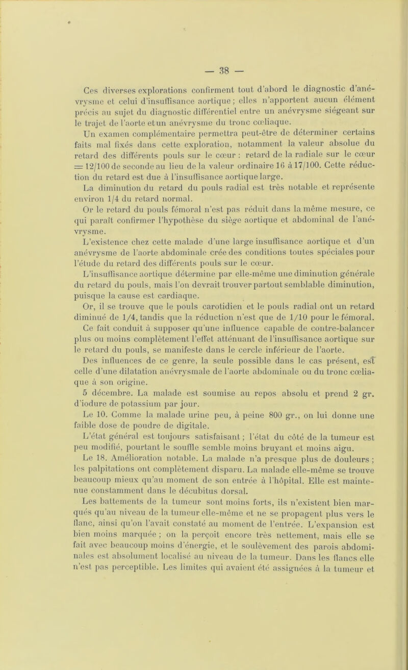 Ces diverses explorations confirment tout d’abord le diagnostic d’ané- vrysine et celui d’insuffisance aortique ; elles n’apportent aucun élément précis au sujet du diagnostic dill'érentiel entre un anévrysme siégeant sur le trajet de l’aorte et un anévrysme du tronc cudiaque. Un examen complémentaire |)ermettra peut-être de déterminer certains faits mal fixés dans cette exploration, notamment la valeur absolue du retard des diflérents pouls sur le cœur : retard de la radiale sur le cœur = t‘2/100 de seconde au lieu de la valeur ordinaire 1(3 à 17/100. Cette réduc- tion du retard est due à l’insuflisance aortique large. La diminution du retard du pouls radial est ti’ès notable et représente environ 1/4 du retard normal. Or le retard du pouls fémoral n’est pas réduit dans la môme mesure, ce qui paraît confirmer l’hypothèse du siè^œ aortique et abdominal de 1 ané- vrysme. L’existence chez cette malade d’une large insuffisance aortique et d’un anévrysme de l’aorte abdominale crée des conditions toutes spéciales pour l’étude du retard des différents pouls sur le cœur. L’insuffisance aortique détermine par elle-même une diminution générale du retard du pouls, mais l’on devrait trouver partout semblable diminution, puisque la cause est cardiaque. Or, il se trouve que le pouls carotidien et le pouls radial ont un retard diminué de 1/4, tandis que la réduction n’est que de 1/10 pour le fémoral. Ce fait conduit à supposer qu’une influence capable de contre-balancer plus ou moins complètement l’effet atténuant de l’insuffisance aortique sur le retard du pouls, se manifeste dans le cercle inférieur de l’aorte. Des influences de ce genre, la seule possible dans le cas présent, est celle d’une dilatation anévrysmale de l’aorte abdominale ou du tronc cœlia- que à son origine. 5 décembre. La malade est soumise au repos absolu et prend 2 gr. d’iodure de potassium par jour. Le 10. Comme la malade urine peu, à peine 800 gr., on lui donne une faible dose de poudre de digitale. L’état général est toujours satisfaisant ; l’état du côté de la tumeur est peu modifié, pourtant le souille semble moins bruyant et moins aigu. Le 18. Amélioration notable. La malade n’a presque plus de douleurs ; les palpitations ont complètement disparu. La malade elle-même se trouve beaucoup mieux qu’au moment de son entrée à fhôpital. Elle est mainte- nue constamment dans le décubitus dorsal. Les battements de la tumeur sont moins forts, ils n’existent bien mar- qués qu’au niveau de la tumeur elle-même et ne se propagent plus vers le fhinc, ainsi qu’on l’avait constaté au moment de l’entrée. L’expansion est bien moins mar([uée ; on la perçoit encore très nettement, mais elle se fait avec beaucoup moins d’énergie, et le soulèvement des parois abdomi- nales est absolument localisé au niveau de la tumeur. Dans les flancs elle n’est pas perceptil)le. Les limites qui avaient été assignées à la tumeur et