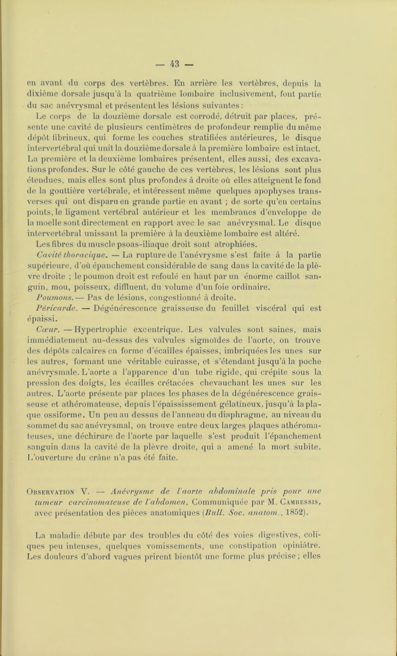 en avant du corps des vertèbres. En arrière les vertèbres, depuis la dixième dorsale jusqu’à la quatrième lombaire inclusivement, font partie ilu sac anévrysmal et ]U‘ésentent les lésions suivantes: Le coi‘|)s de la douzième dorsale est corrodé, détruit par places, pré- sente une cavité de plusieurs centimètres de profondeur remplie du môme dépôt librineux, qui forme les couches stratifiées antérieures, le disque interverlébral qui unit la douzième dorsale à la première lombaire est intact. La première et la deuxième lombaires présentent, elles aussi, des excava- tions profondes. Sur le côté gauche de ces vertèbres, les lésions sont plus étendues, mais elles sont plus profondes à droite où elles atteignent le fond de la gouttière A'ertébrale, et intéressent môme quelques a))ophyses trans- verses qui ont disparu en grande partie en avant ; de sorte qu’en certains points, le ligament vertébral antérieur et les membranes d’enveloppe de la moelle sont directement en rapport avec le sac anévrysmal. Le disque intervertébral unissant la première à la deuxième lombaire est altéré. Les fibres du muscle psoas-iliaque droit sont atrophiées. Cavité thoracique. —La rupture de l’anévrysme s’est faite à la partie supérieure, d’où épanchement considérable de sang dans la cavité de la plè- vre droite ; le poumon droit est refoulé en haut par un énorme caillot san- guin, mou, poisseux, dillluent, du Amlume d’un foie ordinaire. Poumons.— Pas do lésions, congestionné adroite. Péricarde. — Dégénérescence graisseuse du feuillet viscéral qui est épaissi. Cœur. —Hypertrophie excentrique. Les valvules sont saines, mais immédiatement au-dessus des valvules sigmoïdes de l’aorte, on trouve des dépôts calcaires on forme d’écailles épaisses, imbriquées les unes sur les autres, formant une véritable cuirasse, et s’étendant jusqu’à la poche anévrysmale. L’aorte a l’apparence d’un tube rigide, qui crépite sous la pression des doigts, les écailles crétacées chevauchant les unes sur les autres. L’aorte présente par places les phases de la dégénérescence grais- seuse et athéromateuse, depuis l’épaississement gélatineux, jusqu’à lapla- cjue ossiforme. Un peu au dessus de l’anneau du diaphragme, au niveau du sommet du sac anévrysmal, on trouve entre deux larges j)la(}ues athéroma- teuses, une déchirure de l’aorte par laquelle s’est produit l’épanchement sanguin dans la cavité de la plèvre droite, (pu a amené la mort subite. L’ouverture du crâne n’a pas été faite. Ohseuvation V. — Anévrysme de l'aorte abdominale pris pour une tumeur carcinomateuse de iabdomen. Commuidquéo ))ar M. Camiuîssis, avec présentation des pièces anatomiques (Bull. Soc. auatom., 1852). La maladie débute pai‘ des troubles du côté des voies digestives, coli- (pies peu intenses, cpiebpies vomissements, une constij)ation opiniâtre. Les douleurs d’abord vagues prirent bientôt une forme plus précise; elles