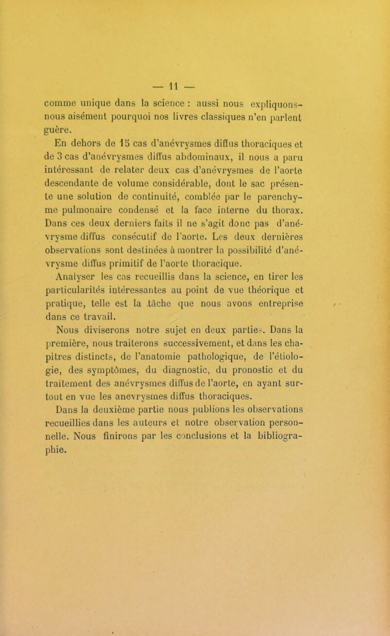 comme unique dans la science : aussi nous expliquons- nous aisément pourquoi nos livres classiques n’en parlent guère. En dehors de 15 cas d’anévrysmes diffus thoraciques et de 3 cas d’anévrysmes diffus abdominaux, il nous a paru intéressant de relater deux cas d’anévrysmes de l’aorte descendante de volume considérable, dont le sac présen- te une solution de continuité, comblée par le parenchy- me pulmonaire condensé et la face interne du thorax. Dans ces deux derniers faits il ne s’agit donc pas d’ané- vrysme diffus consécutif de l’aorle. Les deux dernières observations sont destinées à montrer la possibilité d’ané- vrysme diffus primitif de l’aorte thoracique. Analyser les cas recueillis dans la science, en tirer les particularités intéressantes au point de vue théorique et pratique, telle est la .tâche que nous avons entreprise dans ce travail. Nous diviserons notre sujet en deux parties. Dans la première, nous traiterons successivement, et dans les cha- pitres distincts, de l’anatomie pathologique, de l’étiolo- gie, des symptômes, du diagnostic, du pronostic et du traitement des anévrysmes diffus de l’aorte, en ayant sur- tout en vue les anévrysmes diffus thoraciques. Dans la deuxième partie nous publions les observations recueillies dans les auteurs et notre observation person- nelle. Nous finirons par les conclusions et la bibliogra- phie.