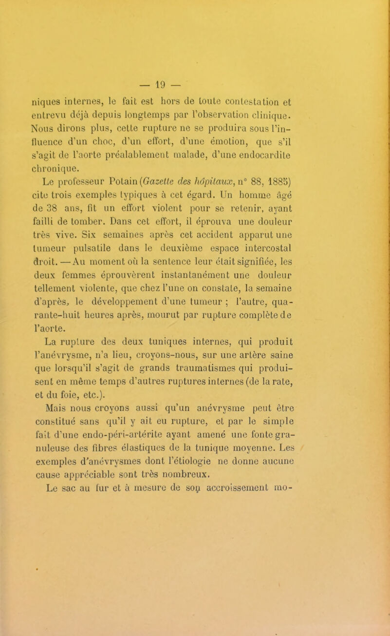 niques internes, le fait est hors de toute contestation et entrevu déjà depuis longtemps par l’observation clinique. Nous dirons plus, cette rupture ne se produira sous l’in- fluence d’un choc, d’un effort, d’une émotion, que s’il s’agit de l’aorte préalablement malade, d’une endocardite chronique. Le professeur Potain (Gazette clés hôpitaux, n° 88, 1885) cite trois exemples typiques à cet égard. Un homme âgé de 38 ans, fit un effort violent pour se retenir, ayant failli de tomber. Dans cet effort, il éprouva une douleur très vive. Six semaines après cet accident apparut une tumeur pulsatile dans le deuxième espace intercostal droit.—Au moment où la sentence leur était signifiée, les deux femmes éprouvèrent instantanément une douleur tellement violente, que chez l’une on constate, la semaine d'après, le développement d’une tumeur ; l’autre, qua- rante-huit heures après, mourut par rupture complète de l’aorte. La rupture des deux tuniques internes, qui produit l’anévrysme, n’a lieu, croyons-nous, sur une artère saine que lorsqu’il s’agit de grands traumatismes qui produi- sent en même temps d’autres ruptures internes (de la rate, et du foie, etc.). Mais nous croyons aussi qu’un anévrysme peut être constitué sans qu’il y ait eu rupture, et par le simple fait d’une endo-péri-artérite ayant amené une fonte gra- nuleuse des fibres élastiques de la tunique moyenne. Les exemples d’anévrysmes dont l’étiologie ne donne aucune cause appréciable sont très nombreux. Le sac au fur et à mesure de son accroissement mo-