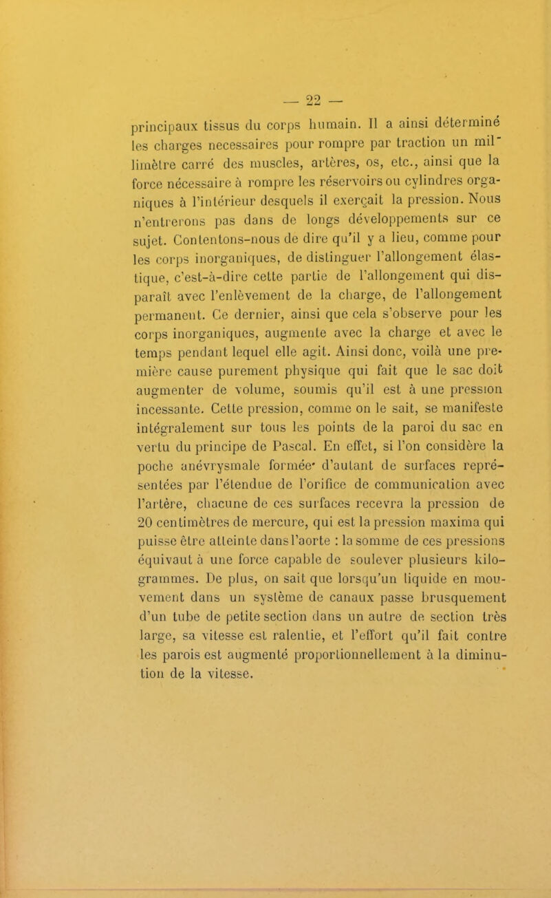 principaux tissus du corps humain. Il a ainsi déterminé les charges necessaires pour rompre par traction un mil limètre carré des muscles, artères, os, etc., ainsi que la force nécessaire à rompre les réservoirs ou cylindres orga- niques à l’intérieur desquels il exerçait la pression. Nous n’entrerons pas dans de longs développements sur ce sujet. Contentons-nous de dire qu’il y a lieu, comme pour les corps inorganiques, de distinguer l’allongement élas- tique, c’est-à-dire cette partie de l’allongement qui dis- paraît avec l’enlèvement de la charge, de l’allongement permanent. Ce dernier, ainsi que cela s’observe pour les corps inorganiques, augmente avec la charge et avec le temps pendant lequel elle agit. Ainsi donc, voilà une pre- mière cause purement physique qui fait que le sac doit augmenter de volume, soumis qu’il est à une pression incessante. Cette pression, comme on le sait, se manifeste intégralement sur tous les points de la paroi du sac en vertu du principe de Pascal. En effet, si l’on considère la poche anévrysmale formée* d’autant de surfaces repré- sentées par l’étendue de l’orifice de communication avec l’artère, chacune de ces surfaces recevra la pression de 20 centimètres de mercure, qui est la pression rnaxima qui puisse être atteinte dans l’aorte : la somme de ces pressions équivaut à une force capable de soulever plusieurs kilo- grammes. De plus, on sait que lorsqu’un liquide en mou- vement dans un système de canaux passe brusquement d’un tube de petite section dons un autre de section très large, sa vitesse est ralentie, et l’effort qu’il fait contre les parois est augmenté proportionnellement à la diminu- tion de la vitesse.