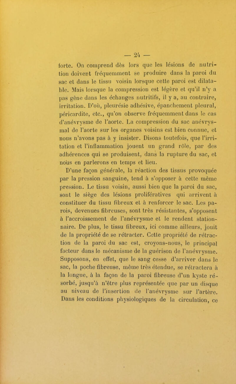 forte. On comprend dès lors que les lésions de nutri- tion doivent fréquemment se produire dans la paroi du sac et dans le tissu voisin lorsque cette paroi est dilata- ble. Mais lorsque la compression est légère et qu’il n’y a pas gêne dans les échanges nutritifs, il y a, au contraire, irritation. D’où, pleurésie adhésive, épanchement pleural, péricardite, etc., qu’on observe fréquemment dans le cas d’anévrysme de l'aorte. La compression du sac anévrys- mal de l’aorte sur les organes voisins est bien connue, et nous n’avons pas à y insister. Disons toutefois, que l’irri- tation et l’inflammation jouent un grand rôle, par des adhérences qui se produisent, dans la rupture du sac, et nous en parlerons en temps et lieu. D’une façon générale, la réaction des tissus provoquée par la pression sanguine, tend à s’opposer à cette même pression. Le tissu voisin, aussi bien que la paroi du sac, sont le siège des lésions prolifératives qui arrivent à constituer du tissu fibreux et à renforcer le sac. Les pa- rois, devenues fibreuses, sont très résistantes, s’opposent à l’accroissement de l’anévrysme et le rendent station- naire. De plus, le tissu fibreux, ici comme ailleurs, jouit de la propriété de se rétracter. Cette propriété de rétrac- tion de la paroi du sac est, croyons-nous, le principal facteur dans le mécanisme de la guérison de l’anévrysme. Supposons, en effet, que le sang cesse d’arriver dans le sac, la poche fibreuse, même très étendue, se réfractera à la longue, à la façon de la paroi fibreuse d’un kyste ré- sorbé, jusqu’à n’être plus représentée que par un disque au niveau de l'insertion île l’anévrysme sur l’artère. Dans les conditions physiologiques de la circulation, ce