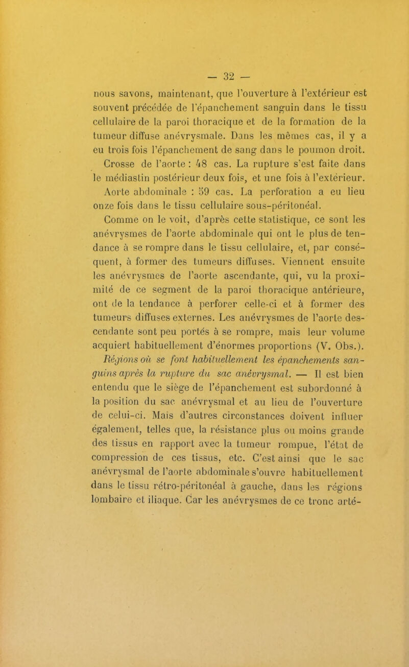 nous savons, maintenant, que l’ouverture à l’extérieur est souvent précédée de l’épanchement sanguin dans le tissu cellulaire de la paroi thoracique et de la formation de la tumeur diffuse anévrysmale. Dans les mêmes cas, il y a eu trois fois l’épanchement de sang dans le poumon droit. Crosse de l’aorte : 48 cas. La rupture s’est faite dans le médiastin postérieur deux fois, et une fois à l’extérieur. Aorte abdominale : 59 cas. La perforation a eu lieu onze fois dans le tissu cellulaire sous-péritonéal. Comme on le voit, d’après celte statistique, ce sont les anévrysmes de l’aorte abdominale qui ont le plus de ten- dance à se rompre dans le tissu cellulaire, et, par consé- quent, à former des tumeurs diffuses. Viennent ensuite les anévrysmes de l’aorte ascendante, qui, vu la proxi- mité de ce segment de la paroi thoracique antérieure, ont de la tendance à perforer celle-ci et à former des tumeurs diffuses externes. Les anévrysmes de l’aorte des- cendante sont peu portés à se rompre, mais leur volume acquiert habituellement d’énormes proportions (V. Obs.). Régions où se font habituelle nient les épanchements san- guins après la rupture du sac anévrysmal. — Il est bien entendu que le siège de l’épanchement est subordonné à la position du sac anévrysmal et au lieu de l’ouverture de celui-ci. Mais d’autres circonstances doivent influer également., telles que, la résistance plus ou moins grande des tissus en rapport avec la tumeur rompue, l’état de compression de ces tissus, etc. C’est ainsi que le sac anévrysmal de l’aorte abdominale s’ouvre habituellement dans le tissu rétro-péritonéal à gauche, dans les régions lombaire et iliaque. Car les anévrysmes de ce tronc arté-