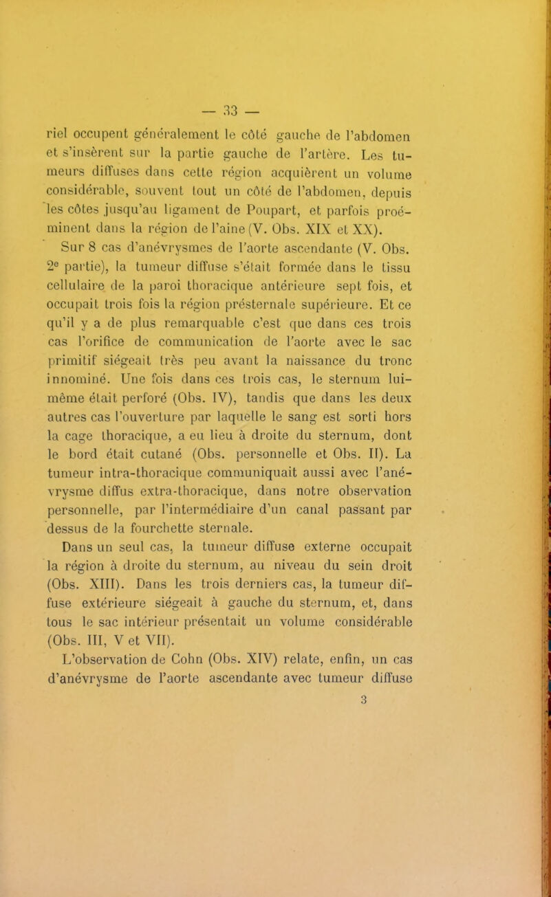 riel occupent généralement le côté gauche de l’abdomen et s’insèrent sur la partie gauche de l’artère. Les tu- meurs diffuses dans cette région acquièrent un volume considérable, souvent lout un côté de l’abdomen, depuis les côtes jusqu’au ligament de Poupart, et parfois proé- minent dans la région de l’aine (Y. Obs. XIX et XX). Sur 8 cas d’anévrysmes de l’aorte ascendante (V. Obs. 2e partie), la tumeur diffuse s’était formée dans le tissu cellulaire de la paroi thoracique antérieure sept fois, et occupait trois fois la région présternale supérieure. Et ce qu’il y a de plus remarquable c’est que dans ces trois cas l’orifice de communication de l’aorte avec le sac primitif siégeait très peu avant la naissance du tronc innominé. Une fois dans ces trois cas, le sternum lui- même était perforé (Obs. IV), tandis que dans les deux autres cas l’ouverture par laquelle le sang est sorti hors la cage thoracique, a eu lieu à droite du sternum, dont le bord était cutané (Obs. personnelle et Obs. II). La tumeur intra-thoracique communiquait aussi avec l’ané- vrysme diffus extra-thoracique, dans notre observation personnelle, par l’intermédiaire d’un canal passant par dessus de la fourchette sternale. Dans un seul cas, la tumeur diffuse externe occupait la région à droite du sternum, au niveau du sein droit (Obs. XIII). Dans les trois derniers cas, la tumeur dif- fuse extérieure siégeait à gauche du sternum, et, dans tous le sac intérieur présentait un volume considérable (Obs. III, Vet VII). L’observation de Cohn (Obs. XIV) relate, enfin, un cas d’anévrysme de l’aorte ascendante avec tumeur diffuse 3