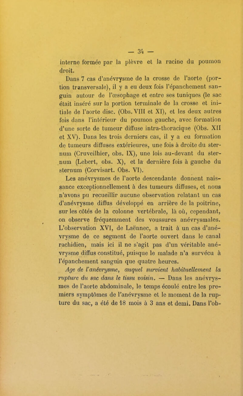 interne formée par la plèvre et la racine du poumon droit. Dans 7 cas d’anévrysme de la crosse de l’aorte (por- tion transversale), il y a eu deux fois l’épanchement san- guin autour de l’œsophage et entre ses tuniques (le sac était inséré sur la portion terminale de la crosse et ini- tiale de l’aorte dise. (Obs. VIII et XI), et les deux autres fois dans l’intérieur du poumon gauche, avec formation d’une sorte de tumeur diffuse intra-thoracique (Obs. XII et XV). Dans les trois derniers cas, il y a eu formation de tumeurs diffuses extérieures, une fois à droite du ster- num (Cruveilhier, obs. IX), une lois au-devant du ster- num (Lebert, obs. X), et la dernière fois à gauche du sternum (Corvisart. Obs. VI). Les anévrysmes de l’aorte descendante donnent nais- sance exceptionnellement à des tumeurs diffuses, et nous n’avons pu recueillir aucune observation relatant un cas d’anévrysme diffus développé en arrière de la poitrine, sur les côtés de la colonne vertébrale, là où, cependant, on observe fréquemment des voussures anévrysmales. L’observation XVI, de Laënnec, a trait à un cas d’ané- vrysme de ce segment de l’aorte ouvert dans le canal rachidien, mais ici il ne s’agit pas d’un véritable ané- vrysme diffus constitué, puisque le malade n’a survécu à l’épanchement sanguin que quatre heures. Age de ianévrysme, auquel survient habituellement la rupture du sac dans le tissu voisin. — Dans les anévrys- mes de l’aorte abdominale, le temps écoulé entre les pre- miers symptômes de l’anévrysme et le moment de la rup- ture du sac, a été de 18 mois à 3 ans et demi. Dans l’ob-