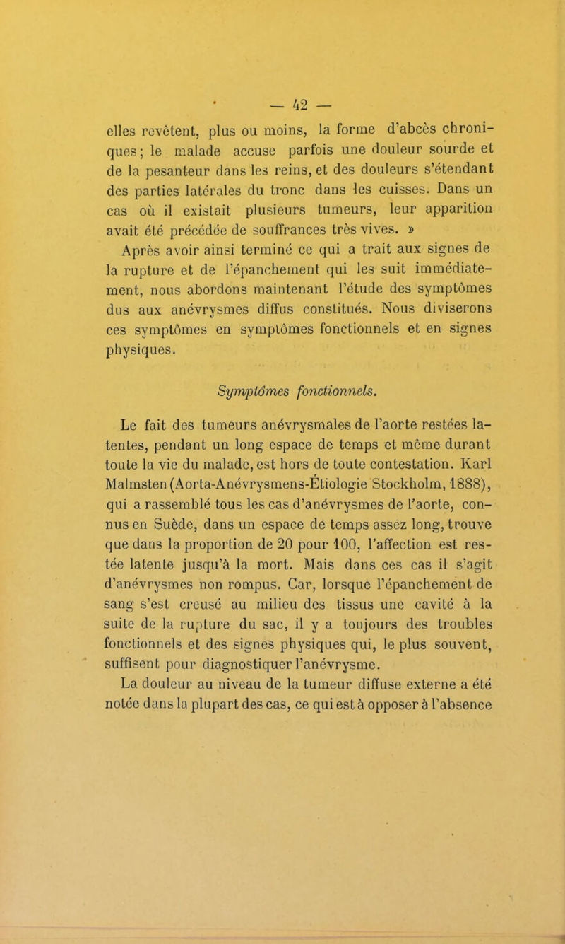 elles revêtent, plus ou moins, la forme d’abcès chroni- ques ; le malade accuse parfois une douleur sourde et de la pesanteur dans les reins, et des douleurs s’étendant des parties latérales du tronc dans les cuisses. Dans un cas où il existait plusieurs tumeurs, leur apparition avait été précédée de souffrances très vives. » Après avoir ainsi terminé ce qui a trait aux signes de la rupture et de l’épanchement qui les suit immédiate- ment, nous abordons maintenant l’étude des symptômes dus aux anévrysmes diffus constitués. Nous diviserons ces symptômes en symptômes fonctionnels et en signes physiques. Symptômes fonctionnels. Le fait des tumeurs anévrysmales de l’aorte restées la- tentes, pendant un long espace de temps et même durant toute la vie du malade, est hors de toute contestation. Karl r Malmsten (Aorta-Anévrysmens-Etiologie Stockholm, 1888), qui a rassemblé tous les cas d’anévrysmes de l’aorte, con- nus en Suède, dans un espace de temps assez long, trouve que dans la proportion de 20 pour 100, l’affection est res- tée latente jusqu’à la mort. Mais dans ces cas il s’agit d’anévrysmes non rompus. Car, lorsque l’épanchement de sang s’est creusé au milieu des tissus une cavité à la suite de la rupture du sac, il y a toujours des troubles fonctionnels et des signes physiques qui, le plus souvent, suffisent pour diagnostiquer l’anévrysme. La douleur au niveau de la tumeur diffuse externe a été notée dans la plupart des cas, ce qui est à opposer à l’absence