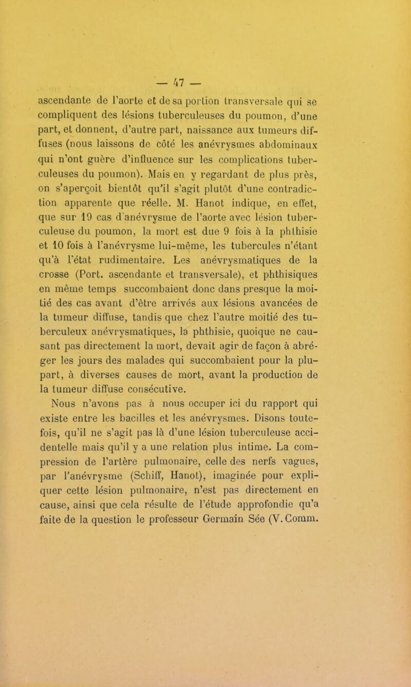 ascendante de l’aorte et de sa portion transversale qui se compliquent des lésions tuberculeuses du poumon, d’une part, et donnent, d’autre part, naissance aux tumeurs dif- fuses (nous laissons de côté les anévrysmes abdominaux qui n’ont guère d’influence sur les complications tuber- culeuses du poumon). Mais en y regardant de plus près, on s’aperçoit bientôt qu’il s’agit plutôt d’une contradic- tion apparente que réelle. M. Hanot indique, en effet, que sur 19 cas d'anévrysme de l’aorte avec lésion tuber- culeuse du poumon, la mort est due 9 fois à la phthisie et 10 fois à l’anévrysme lui-même, les tubercules n’étant qu’à l'état rudimentaire. Les anévrysmatiques de la crosse (Port, ascendante et transversale), et phthisiques en même temps succombaient donc dans presque la moi- tié des cas avant d’être arrivés aux lésions avancées de la tumeur diffuse, tandis que chez l’autre moitié des tu- berculeux anévrysmatiques, la phthisie, quoique ne cau- sant pas directement la mort, devait agir de façon à abré- ger les jours des malades qui succombaient pour la plu- part, à diverses causes de mort, avant la production de la tumeur diffuse consécutive. Nous n’avons pas à nous occuper ici du rapport qui existe entre les bacilles et les anévrysmes. Disons toute- fois, qu’il ne s’agit pas là d’une lésion tuberculeuse acci- dentelle mais qu’il y a une relation plus intime. La com- pression de l’artère pulmonaire, celle des nerfs vagues, par l’anévrysme (Schiff, Hanot), imaginée pour expli- quer cette lésion pulmonaire, n’est pas directement en cause, ainsi que cela résulte de l’étude approfondie qu’a faite de la question le professeur Germain Sée (Y. Connu.