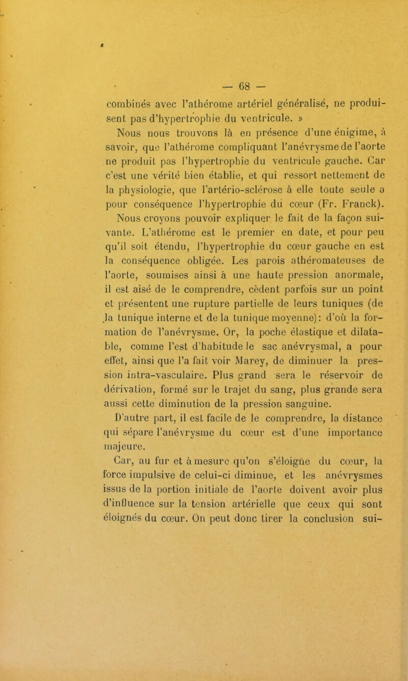 — 68 - combinés avec l’athérome artériel généralisé, ne produi- sent pas d’hypertrophie du ventricule. » Nous nous trouvons là en présence d’une énigime, à savoir, que l’athérome compliquant l’anévrysme de l’aorte ne produit pas l’hypertrophie du ventricule gauche. Car c’est une vérité bien établie, et qui ressort nettement de la physiologie, que l’artério-sclérose à elle toute seule a pour conséquence l’hypertrophie du cœur (Fr. Franck). Nous croyons pouvoir expliquer le fait de la façon sui- vante. L’athérome est le premier en date, et pour peu qu’il soit étendu, l’hypertrophie du cœur gauche en est la conséquence obligée. Les parois athéromateuses de l’aorte, soumises ainsi à une haute pression anormale, il est aisé de le comprendre, cèdent parfois sur un point et présentent une rupture partielle de leurs tuniques (de Ja tunique interne et delà tunique moyenne) : d’où la for- mation de l’anévrysme. Or, la poche élastique et dilata- ble, comme l’est d’habitude le sac anévrysmal, a pour effet, ainsi que l’a fait voir Marey, de diminuer la pres- sion intra-vasculaire. Plus grand sera le réservoir de dérivation, formé sur le trajet du sang, plus grande sera aussi cette diminution de la pression sanguine. D’autre part, il est facile de le comprendre, la distance qui sépare l’anévrysme du cœur est d’une importance majeure. Car, au fur et à mesure qu’on s’éloigne du cœur, la force impulsive de celui-ci diminue, et les anévrysmes issus de la portion initiale de l’aorle doivent avoir plus d’influence sur la tension artérielle que ceux qui sont éloignés du cœur. On peut donc tirer la conclusion sui-