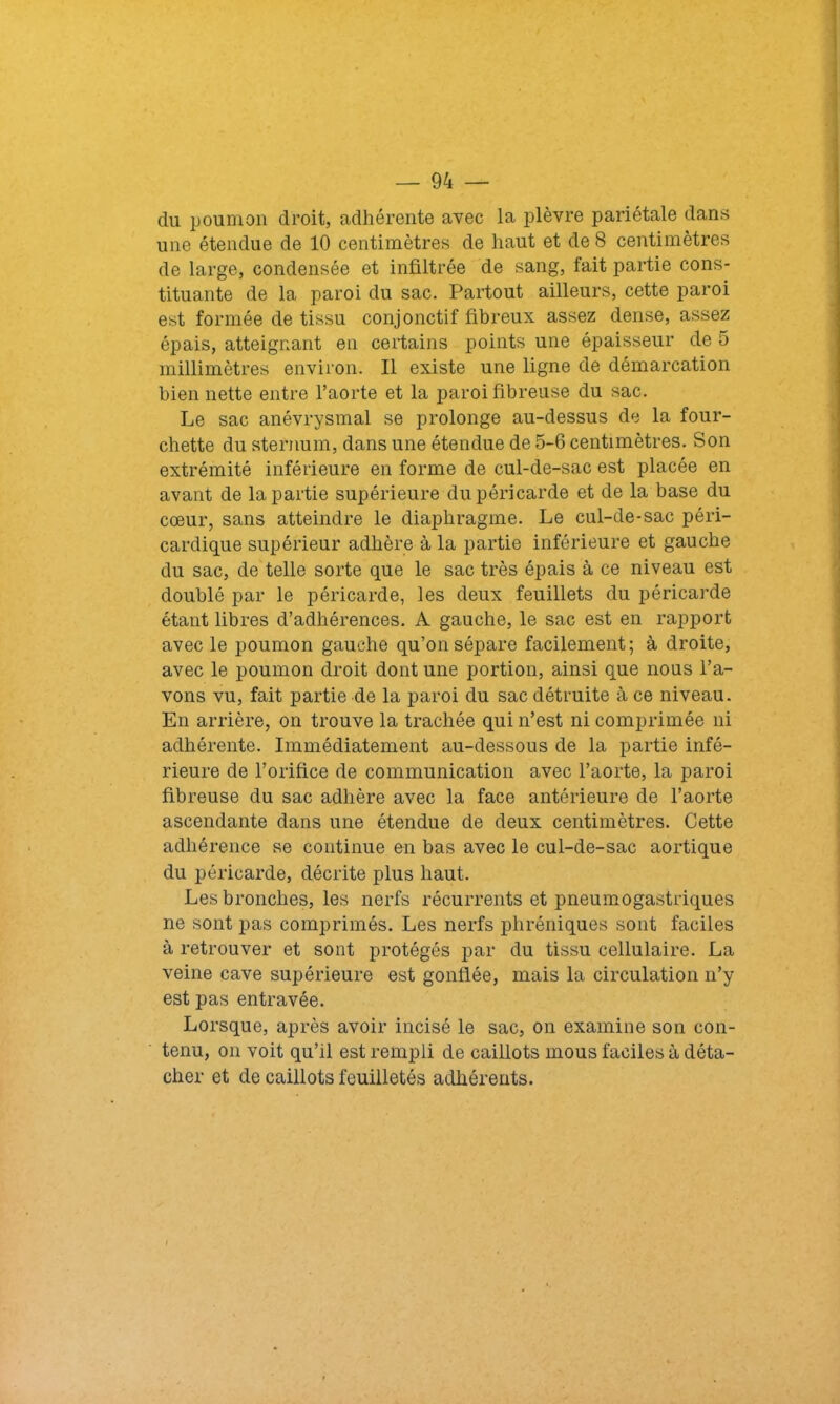 du poumon droit, adhérente avec la plèvre pariétale dans une étendue de 10 centimètres de haut et de 8 centimètres de large, condensée et infiltrée de sang, fait partie cons- tituante de la paroi du sac. Partout ailleurs, cette paroi est formée de tissu conjonctif fibreux assez dense, assez épais, atteignant en certains points une épaisseur de 5 millimètres environ. Il existe une ligne de démarcation bien nette entre l’aorte et la paroi fibreuse du sac. Le sac anévrysmal se prolonge au-dessus de la four- chette du sternum, dans une étendue de 5-6 centimètres. Son extrémité inférieure en forme de cul-de-sac est placée en avant de la partie supérieure du péricarde et de la base du cœur, sans atteindre le diaphragme. Le cul-de-sac péri- cardique supérieur adhère à la partie inférieure et gauche du sac, de telle sorte que le sac très épais à ce niveau est doublé par le péricarde, les deux feuillets du péricarde étant libres d’adhérences. A gauche, le sac est en rapport avec le poumon gauche qu’on sépare facilement; à droite, avec le poumon droit dont une portion, ainsi que nous l’a- vons vu, fait partie de la paroi du sac détruite à ce niveau. En arrière, on trouve la trachée qui n’est ni comprimée ni adhérente. Immédiatement au-dessous de la partie infé- rieure de l’orifice de communication avec l’aorte, la paroi fibreuse du sac adhère avec la face antérieure de l’aorte ascendante dans une étendue de deux centimètres. Cette adhérence se continue en bas avec le cul-de-sac aortique du péricarde, décrite plus haut. Les bronches, les nerfs récurrents et pneumogastriques ne sont pas comprimés. Les nerfs phréniques sont faciles à retrouver et sont protégés par du tissu cellulaire. La veine cave supérieure est gonflée, mais la circulation n’y est pas entravée. Lorsque, après avoir incisé le sac, on examine son con- tenu, on voit qu’il est rempli de caillots mous faciles à déta- cher et de caillots feuilletés adhérents.