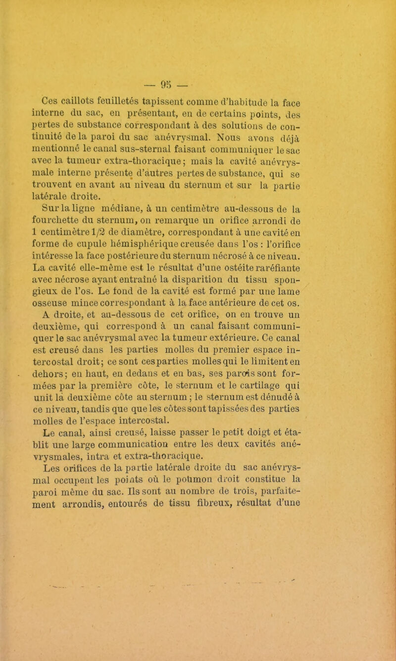 Ces caillots feuilletés tapissent comme d’habitude la face interne du sac, en présentant, en de certains points, des pertes de substance correspondant à des solutions de con- tinuité de la paroi du sac anévrysmal. Nous avons déjà mentionné le canal sus-sternal faisant communiquer le sac avec la tumeur extra-thoracique ; mais la cavité anévrys- male interne présente d’autres pertes de substance, qui se trouvent en avant au niveau du sternum et sur la partie latérale droite. Sur la ligne médiane, à un centimètre au-dessous de la fourchette du sternum, on remarque un orifice arrondi de 1 centimètre 1/2 de diamètre, correspondant à une cavité en forme de cupule hémisphérique creusée dans l’os: l’orifice intéresse la face postérieure du sternum nécrosé à ce niveau. La cavité elle-même est le résultat d’une ostéite raréfiante avec nécrose ayant entraîné la disparition du tissu spon- gieux de l’os. Le fond de la cavité est formé par une lame osseuse mince correspondant à la face antérieure de cet os. A droite, et au-dessous de cet orifice, on en trouve un deuxième, qui correspond à un canal faisant communi- quer le sac anévrysmal avec la tumeur extérieure. Ce canal est creusé dans les parties molles du premier espace in- tercostal droit; ce sont cesparties mollesqui le limitent en dehors; en haut, en dedans et en bas, ses parois sont for- mées par la première côte, le sternum et le cartilage qui unit là deuxième côte au sternum ; le sternum est dénudé à ce niveau, tandis que que les côtes sont tapissées des parties molles de l’espace intercostal. Le canal, ainsi creusé, laisse passer le petit doigt et éta- blit une large communication entre les deux cavités ané- vrysmales, intra et extra-thoracique. Les orifices de la partie latérale droite du sac anévrys- mal occupent les points où le pohmon droit constitue la paroi même du sac. Ils sont au nombre de trois, parfaite- ment arrondis, entourés de tissu fibreux, résultat d’une