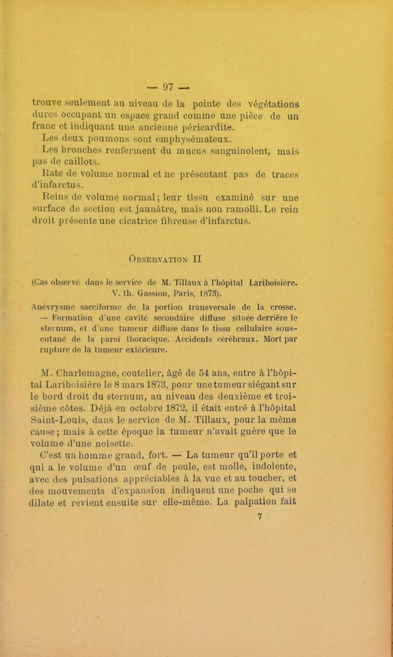 trouve seulement au niveau de la pointe des végétations dures occupant un espace grand comme une pièce de un franc et indiquant une ancienne péricardite. Les deux poumons sont emphysémateux. Les bronches renferment du mucus sanguinolent, mais pas de caillots. Rate de volume normal et ne présentant pas de traces d’infarctus. Reins de volume normal ; leur tissu examiné sur une surface de section est jaunâtre, mais non ramolli. Le rein droit présente une cicatrice fibreuse d’infarctus. Observation II (Cas observé clans le service de M. Tillaux à l’hôpital Lariboisière. V. th. Gassion, Paris, 1878). Anévrysme sacciforme de la portion transversale de la crosse. — Formation d'une cavité secondaire diffuse située derrière le sternum, et d’une tumeur difluse dans le tissu cellulaire sous- cutané de la paroi thoracique. Accidents cérébraux. Mort par rupture de la tumeur extérieure. M. Charlemagne, coutelier, âgé de 54 ans, entre à l’hôpi- tal Lariboisière le 8 mars 1873, pour une tumeur siégant sur le bord droit du sternum, au niveau des deuxième et troi- sième côtes. Déjà en octobre 1872, il était entré à l’hôpital Saint-Louis, dans le service de M. Tillaux, pour la même cause ; mais à cette époque la tumeur n’avait guère que le volume cl’une noisette. C’est un homme grand, fort. — La tumeur qu’il porte et qui a le volume d’un œuf de poule, est molle, indolente, avec des pulsations appréciables à la vue et au toucher, et des mouvements d’expansion indiquent une poche qui se dilate et revient ensuite sur elle-même. La palpation lait 7