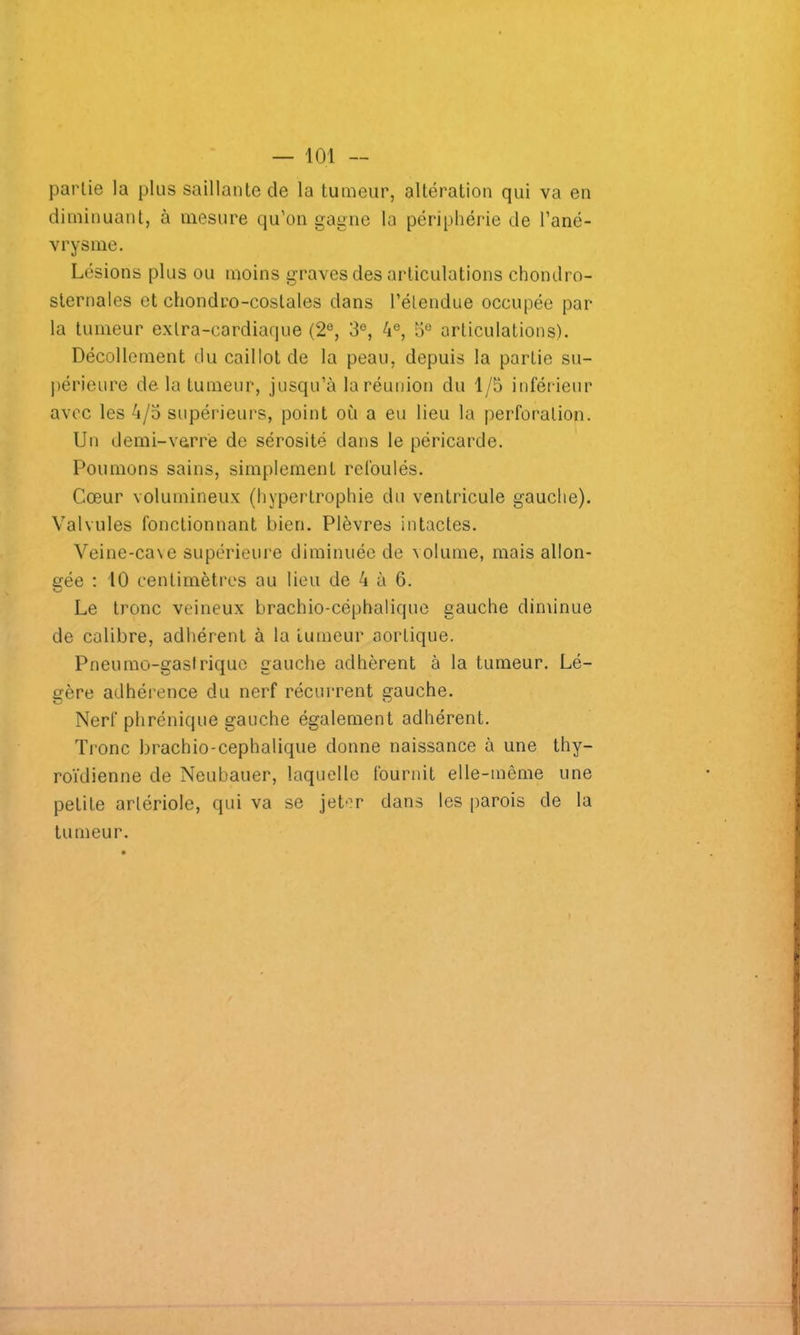 partie la plus saillante de la tumeur, altération qui va en diminuant, à mesure qu'on gagne la périphérie de l'ané- vrysme. Lésions plus ou moins graves des articulations chondro- sternales et chondro-costales dans l’étendue occupée par- la tumeur extra-cardiaque (2e, 3e, 4e, 5e articulations). Décollement du caillot de la peau, depuis la partie su- périeure delà tumeur, jusqu’à la réunion du 1/5 inférieur avec les 4/5 supérieurs, point où a eu lieu la perforation. Un demi-verre de sérosité dans le péricarde. Poumons sains, simplement refoulés. Cœur volumineux (hypertrophie du ventricule gauche). Valvules fonctionnant bien. Plèvres intactes. Veine-ca\e supérieure diminuée de volume, mais allon- gée : 10 centimètres au lieu de 4 à 6. Le tronc veineux brachio-céphalique gauche diminue de calibre, adhérent à la tumeur aortique. Pneumo-gastriquc gauche adhèrent à la tumeur. Lé- gère adhérence du nerf récurrent gauche. Nerf phrénique gauche également adhérent. Tronc brachio-cephalique donne naissance à une thy- roïdienne de Neubauer, laquelle fournit elle-même une petite artériole, qui va se jeter dans les parois de la tumeur.