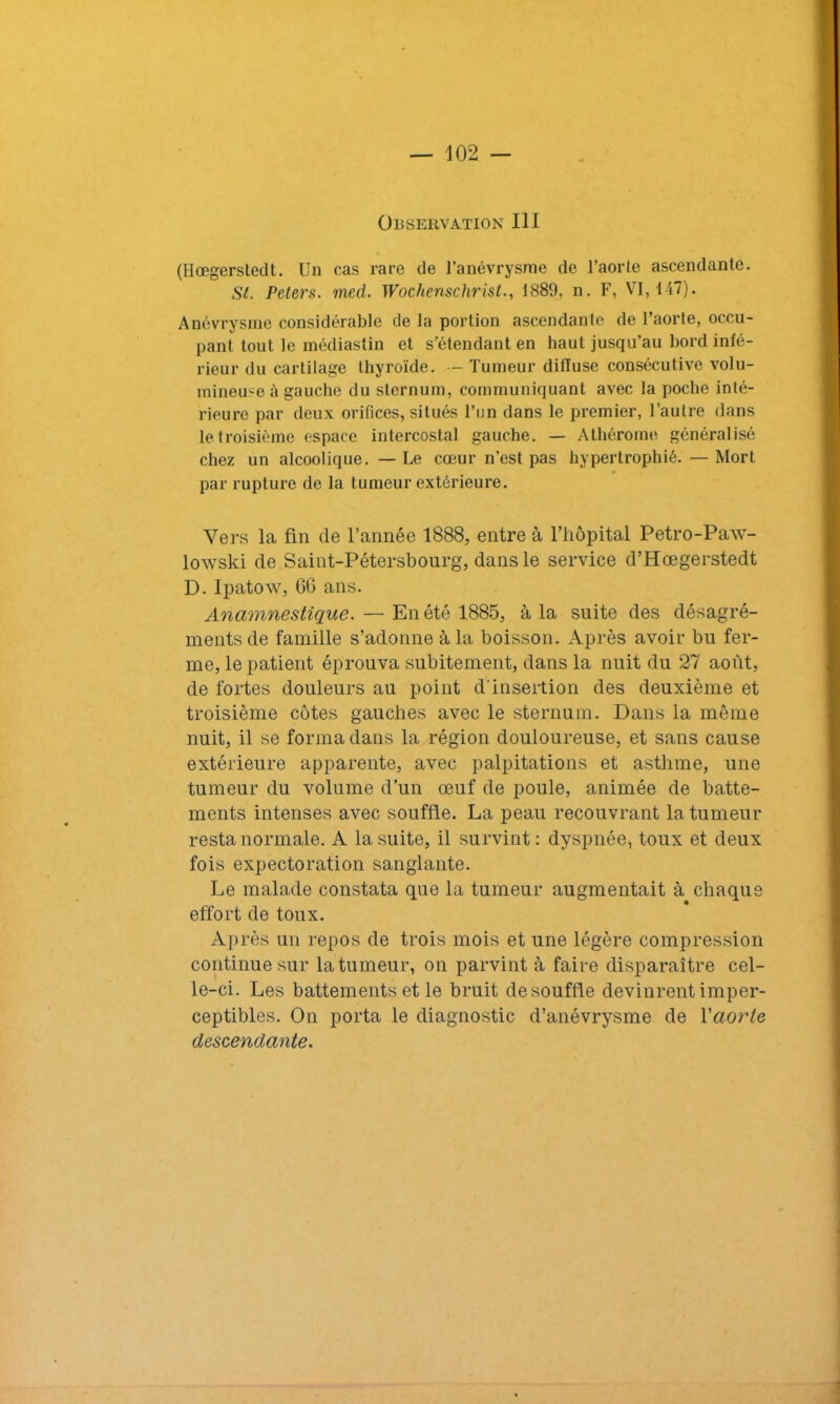 Observation III (Hœgerstedt. Un cas rare de l’anévrysme de l’aorte ascendante. St. Peters, med. Wochenschrist., 1889, n. F, VI, 147). Anévrysme considérable de la portion ascendante de l’aorte, occu- pant tout le médiastin et s’étendant en haut jusqu’au bord infé- rieur du cartilage thyroïde. — Tumeur diffuse consécutive volu- mineuse à gauche du sternum, communiquant avec la poche inté- rieure par deux orifices, situés l’un dans le premier, l’autre dans le troisième espace intercostal gauche. — Athérome généralisé chez un alcoolique. — Le cœur n’est pas hypertrophié. — Mort par rupture de la tumeur extérieure. Vers la fin de l’année 1888, entre à l’iiôpital Petro-Paw- lowski de Saint-Pétersbourg, dans le service d’Hœgerstedt D. Ipatow, 66 ans. Anamnestique. — En été 1885, à la suite des désagré- ments de famille s’adonne à la boisson. Après avoir bu fer- me, le patient éprouva subitement, dans la nuit du 27 août, de fortes douleurs au point d'insertion des deuxième et troisième côtes gauches avec le sternum. Dans la même nuit, il se forma dans la région douloureuse, et sans cause extérieure apparente, avec palpitations et asthme, une tumeur du volume d’un œuf de poule, animée de batte- ments intenses avec souffle. La peau recouvrant la tumeur resta normale. A la suite, il survint: dyspnée, toux et deux fois expectoration sanglante. Le malade constata que la tumeur augmentait à chaque effort de toux. Après un repos de trois mois et une légère compression continue sur la tumeur, on parvint à faire disparaître cel- le-ci. Les battements et le bruit de souffle devinrent imper- ceptibles. On porta le diagnostic d’anévrysme de Yaorte descendante.