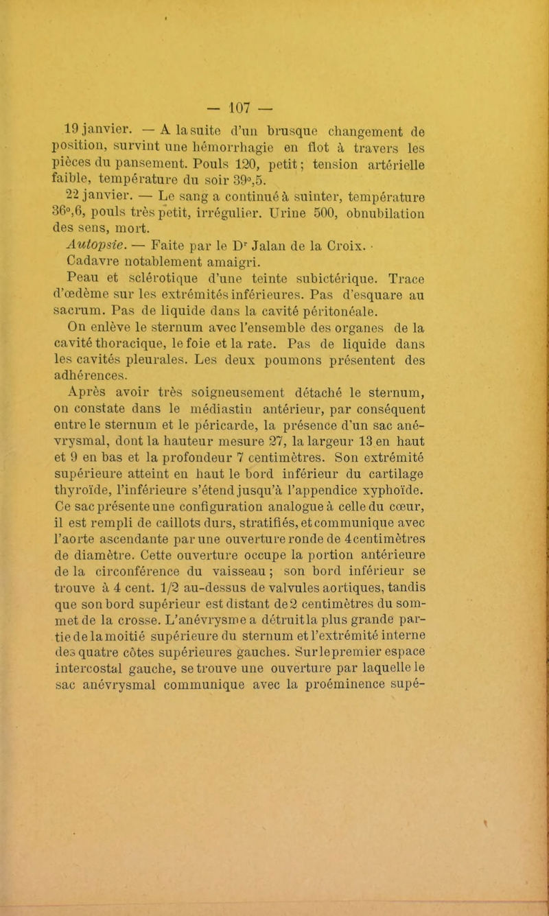 19 janvier. — A la suite d’un brusque changement de position, survint une hémorrhagie en flot à travers les pièces du pansement. Pouls 120, petit ; tension artérielle faible, température du soir 39°,5. 22 janvier. — Le sang a continué à suinter, température 36°,6, pouls très petit, irrégulier. Urine 500, obnubilation des sens, mort. Autopsie. — Faite par le Dr Jalan de la Croix. • Cadavre notablement amaigri. Peau et sclérotique d’une teinte subictérique. Trace d’œdème sur les extrémités inférieures. Pas d’esquare au sacrum. Pas de liquide dans la cavité péritonéale. On enlève le sternum avec l’ensemble des organes de la cavité thoracique, le foie et la rate. Pas de liquide dans les cavités pleurales. Les deux poumons présentent des adhérences. Après avoir très soigneusement détaché le sternum, on constate dans le médiastin antérieur, par conséquent entre le sternum et le péricarde, la présence d’un sac ané- vrysmal, dont la hauteur mesure 27, la largeur 13 en haut et 9 en bas et la profondeur 7 centimètres. Son extrémité supérieure atteint en haut le bord inférieur du cartilage thyroïde, l’inférieure s’étend jusqu’à l’appendice xyphoïde. Ce sac présente une configuration analogue à celle du cœur, il est rempli de caillots durs, stratifiés, et communique avec l’aorte ascendante par une ouverture ronde de 4centimètres de diamètre. Cette ouverture occupe la portion antérieure de la circonférence du vaisseau ; son bord inférieur se trouve à 4 cent. 1/2 au-dessus de valvules aortiques, tandis que son bord supérieur est distant de2 centimètres du som- met de la crosse. L’anévrysme a détruit la plus grande par- tiedelamoitié supérieure du sternum et l’extrémité interne des quatre côtes supérieures gauches. Surlepremier espace intercostal gauche, se trouve une ouverture par laquelle le sac anévrysmal communique avec la proéminence supé-