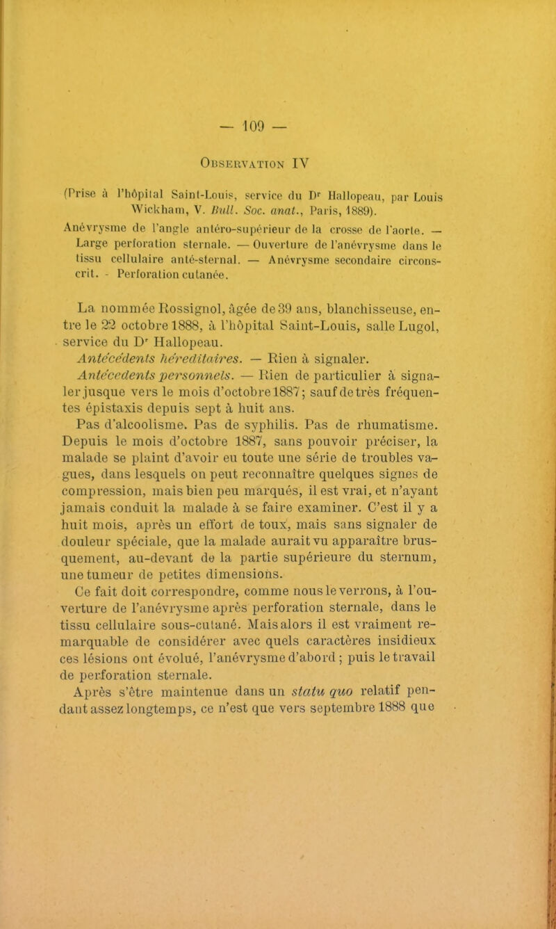 Observation IY (Prise à l’hôpital Saint-Louis, service du Dr Hallopeau, par Louis Wickham, V. Bull. Soc. anat., Paris, 1889). Anévrysme de l’angle antéro-supérieur de la crosse de l'aorte. — Large perforation sternale. — Ouverture de l’anévrysme dans le tissu cellulaire anté-sternal. — Anévrysme secondaire circons- crit. - Perforation cutanée. La nommée Rossignol, âgée de39 ans, blanchisseuse, en- tre le 22 octobre 1888, à l’hôpital Saint-Louis, salle Lugol, service du Dr Hallopeau. Antécédents héréditaires. — Rien à signaler. Antécédents personnels. — Rien de particulier à signa- ler jusque vers le mois d’octobre 1887; sauf de très fréquen- tes épistaxis depuis sept à huit ans. Pas d’alcoolisme. Pas de syphilis. Pas de rhumatisme. Depuis le mois d’octobre 1887, sans pouvoir préciser, la malade se plaint d’avoir eu toute une série de troubles va- gues, dans lesquels ou peut reconnaître quelques signes de compression, mais bien peu marqués, il est vrai, et n’ayant jamais conduit la malade à se faire examiner. C’est il y a huit mois, après un effort de toux, mais sans signaler de douleur spéciale, que la malade aurait vu apparaître brus- quement, au-devant de la partie supérieure du sternum, une tumeur de petites dimensions. Ce fait doit correspondre, comme nous le verrons, à l’ou- verture de l’anévrysme après perforation sternale, dans le tissu cellulaire sous-culané. Mais alors il est vraiment re- marquable de considérer avec quels caractères insidieux ces lésions ont évolué, l’anévrysme d’abord ; puis le travail de perforation sternale. Après s’être maintenue dans un statu quo relatif pen- dant assez longtemps, ce n’est que vers septembre 1888 que