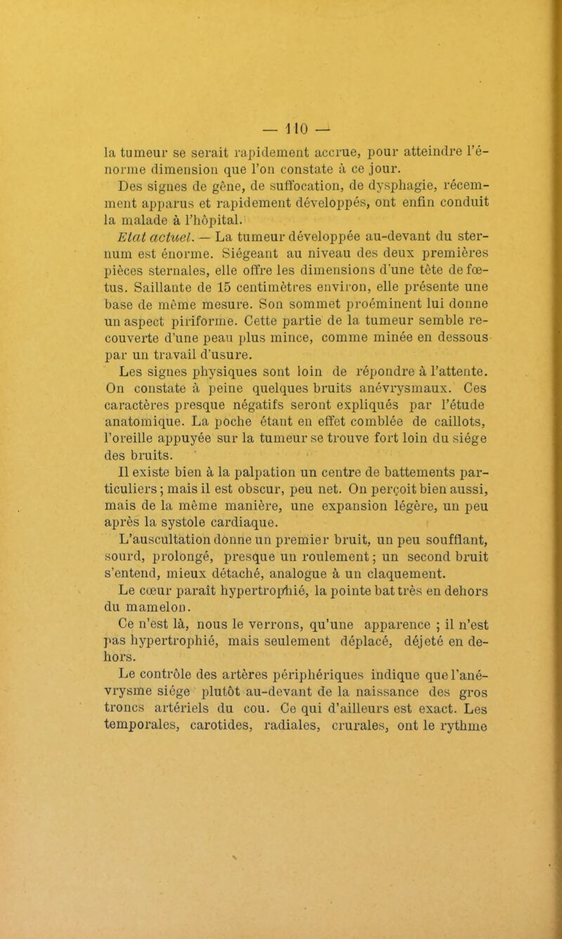 la tumeur se serait rapidement accrue, pour atteindre l’é- norme dimension que l’on constate à ce jour. Des signes de gêne, de suffocation, de dysphagie, récem- ment apparus et rapidement développés, ont enfin conduit la malade à l’hôpital. Etat actuel. — La tumeur développée au-devant du ster- num est énorme. Siégeant au niveau des deux premières pièces sternales, elle offre les dimensions d'une tête de fœ- tus. Saillante de 15 centimètres environ, elle présente une hase de même mesure. Son sommet proéminent lui donne un aspect piriforme. Cette partie de la tumeur semble re- couverte d’une peau plus mince, comme minée en dessous par un travail d’usure. Les signes physiques sont loin de répondre à l’attente. On constate à peine quelques bruits anévrysmaux. Ces caractères presque négatifs seront expliqués par l’étude anatomique. La poche étant en effet comblée de caillots, l’oreille appuyée sur la tumeur se trouve fort loin du siège des bruits. Il existe bien à la palpation un centre de battements par- ticuliers ; mais il est obscur, peu net. On perçoit bien aussi, mais de la même manière, une expansion légère, un peu après la systole cardiaque. L’auscultation donne un premier bruit, un peu soufflant, sourd, prolongé, presque un roulement ; un second bruit s’entend, mieux détaché, analogue à un claquement. Le cœur paraît hypertrophié, la pointe bat très en dehors du mamelon. Ce n’est là, nous le verrons, qu’une apparence ; il n’est pas hypertrophié, mais seulement déplacé, déjeté en de- hors. Le contrôle des artères périphériques indique que l’ané- vrysme siège plutôt au-devant de la naissance des gros troncs artériels du cou. Ce qui d’ailleurs est exact. Les temporales, carotides, radiales, crurales, ont le rythme