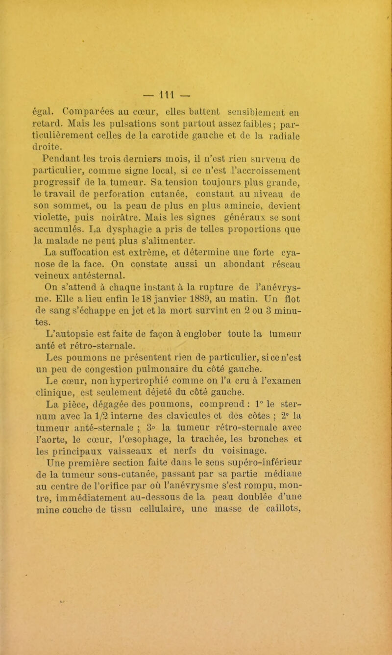 égal. Comparées au cœur, elles battent sensiblement en retard. Mais les pulsations sont partout assez faibles ; par- ticulièrement celles de la carotide gauche et de la radiale droite. Pendant les trois derniers mois, il n’est rien survenu de particulier, comme signe local, si ce n’est l’accroissement progressif de la tumeur. Sa tension toujours plus grande, le travail de perforation cutanée, constant au niveau de son sommet, ou la peau de plus en plus amincie, devient violette, puis noirâtre. Mais les signes généraux se sont accumulés. La dysphagie a pris de telles proportions que la malade ne peut plus s’alimenter. La suffocation est extrême, et détermine une forte cya- nose de la face. On constate aussi un abondant réseau veineux antésternal. On s’attend à chaque instant à la rupture de l’anévrys- me. Elle a lieu enfin le 18 janvier 1889, au matin. Un flot de sang s’échappe en jet et la mort survint en 2 ou 3 minu- tes. L’autopsie est faite de façon à englober toute la tumeur anté et rétro-sternale. Les poumons ne présentent rien de particulier, si ce n’est un peu de congestion pulmonaire du côté gauche. Le cœur, non hypertrophié comme on l’a cru à l’examen clinique, est seulement déjeté du côté gauche. La pièce, dégagée des poumons, comprend : 1° le ster- num avec la 1/2 interne des clavicules et des côtes ; 2° la tumeur anté-sternale ; 3° la tumeur rétro-sternale avec l’aorte, le cœur, l’œsophage, la trachée, les bronches et les principaux vaisseaux et nerfs du voisinage. Une première section faite dans le sens supéro-inférieur de la tumeur sous-cutanée, passant par sa partie médiane au centre de l’orifice par où l’anévrysme s’est rompu, mon- tre, immédiatement au-dessous de la peau doublée d’une mine coucha de tissu cellulaire, une masse de caillots,