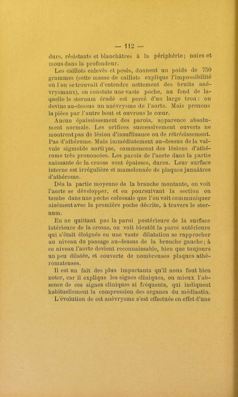 durs, résistants et blanchâtres à la périphérie; noirs et mous dans la profondeur. Les caillots enlevés et pesés, donnent un poids de 750 grammes (cette masse de caillots explique l’impossibilité où l'on se trouvait d’entendre nettement des bruits ané- vrysmaux), on constate une vaste poche, au fond de la- quelle le sternum érodé est percé d’un large trou : on devine au-dessus un anévrysme de l’aorte. Mais prenons la pièce par l’autre bout et ouvrons le cœur. Aucun épaississement des parois, apparence absolu- ment normale. Les orifices successivement ouverts ne montrent pas de lésion d’insuffisance ou de rétrécissement. Pas d’athérome. Mais immédiatement au-dessus de la val- vule sigmoïde aortique, commencent des lésions d’athé- rome très prononcées. Les parois de l’aorte dans la partie naissante de la crosse sont épaisses, dures. Leur surface interne est irrégulière et mamelonnée de plaques jaunâtres d’athérome. Dès la partie moyenne de la branche montante, on voit l’aorte se développer, et en poursuivant la section on tombe dans une poche colossale que l’on voit communiquer aisément avec la première poche décrite, à travers le ster- num. En ne quittant pas la paroi postérieure dé la surface intérieure de la crosse, on voit bientôt la paroi antérieure qui s’était éloignée en une vaste dilatation se rapprocher au niveau du passage au-dessus de la bronche gauche ; à ce niveau l’aorte devient reconnaissable, bien que toujours un peu dilatée, et couverte de nombreuses plaques athé- romateuses. Il est un fait des plus importants qu’il nous faut bien noter, car il explique les signes cliniques, ou mieux l'ab- sence de ces signes cliniques si fréquents, qui indiquent habituellement la compression des organes du médiastin. L'évolution de cet anévrysme s’est effectuée en effet d’une