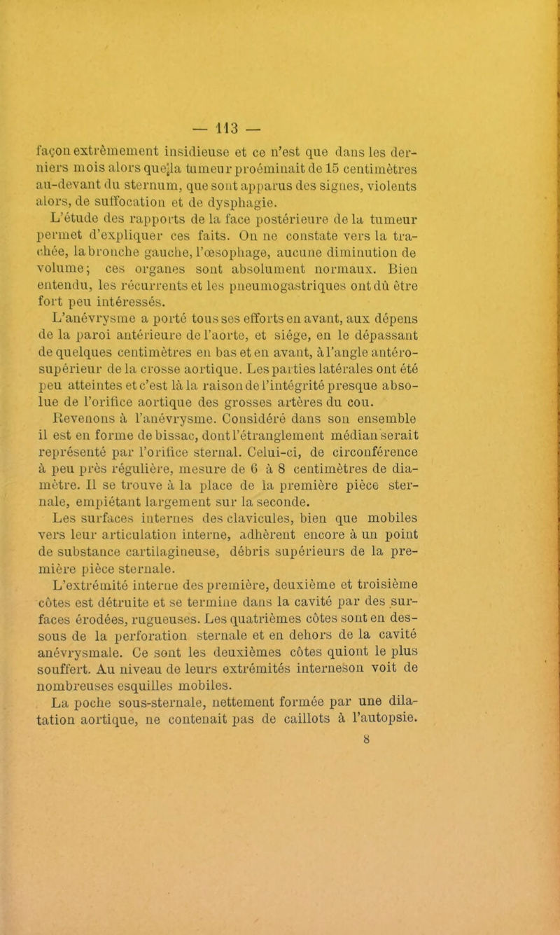 façon extrêmement insidieuse et ce n’est que dans les der- niers mois alors quejla tumeur proéminait de 15 centimètres au-devant du sternum, que sont apparus des signes, violents alors, de suffocation et de dysphagie. L’étude des rapports de la face postérieure delà tumeur permet d’expliquer ces faits. On ne constate vers la tra- chée, labronche gauche, l’oesophage, aucune diminution de volume; ces organes sont absolument normaux. Bien entendu, les récurrents et les pneumogastriques ont dû être fort peu intéressés. L’anévrysme a porté tousses efforts en avant, aux dépens de la paroi antérieure de l’aorte, et siège, en le dépassant de quelques centimètres en bas et en avant, à l’angle antéro- supérieur de la crosse aortique. Les parties latérales ont été peu atteintes et c’est là la raison de l’intégrité presque abso- lue de l’orifice aortique des grosses artères du cou. Revenons à l’anévrysme. Considéré dans son ensemble il est en forme debissac, dont l’étranglement médian serait représenté par l’orifice sternal. Celui-ci, de circonférence à peu près régulière, mesure de G à 8 centimètres de dia- mètre. Il se trouve à la place de la première pièce ster- nale, empiétant largement sur la seconde. Les surfaces internes des clavicules, bien que mobiles vers leur articulation interne, adhèrent encore à un point de substance cartilagineuse, débris supérieurs de la pre- mière pièce sternale. L’extrémité interne des première, deuxième et troisième côtes est détruite et se termine dans la cavité par des sur- faces érodées, rugueuses. Les quatrièmes côtes sont en des- sous de la perforation sternale et en dehors de la cavité anévrysmale. Ce sont les deuxièmes côtes quiont le plus souffert. Au niveau de leurs extrémités interneson voit de nombreuses esquilles mobiles. La poche sous-sternale, nettement formée par une dila- tation aortique, ne contenait pas de caillots à l’autopsie. 8