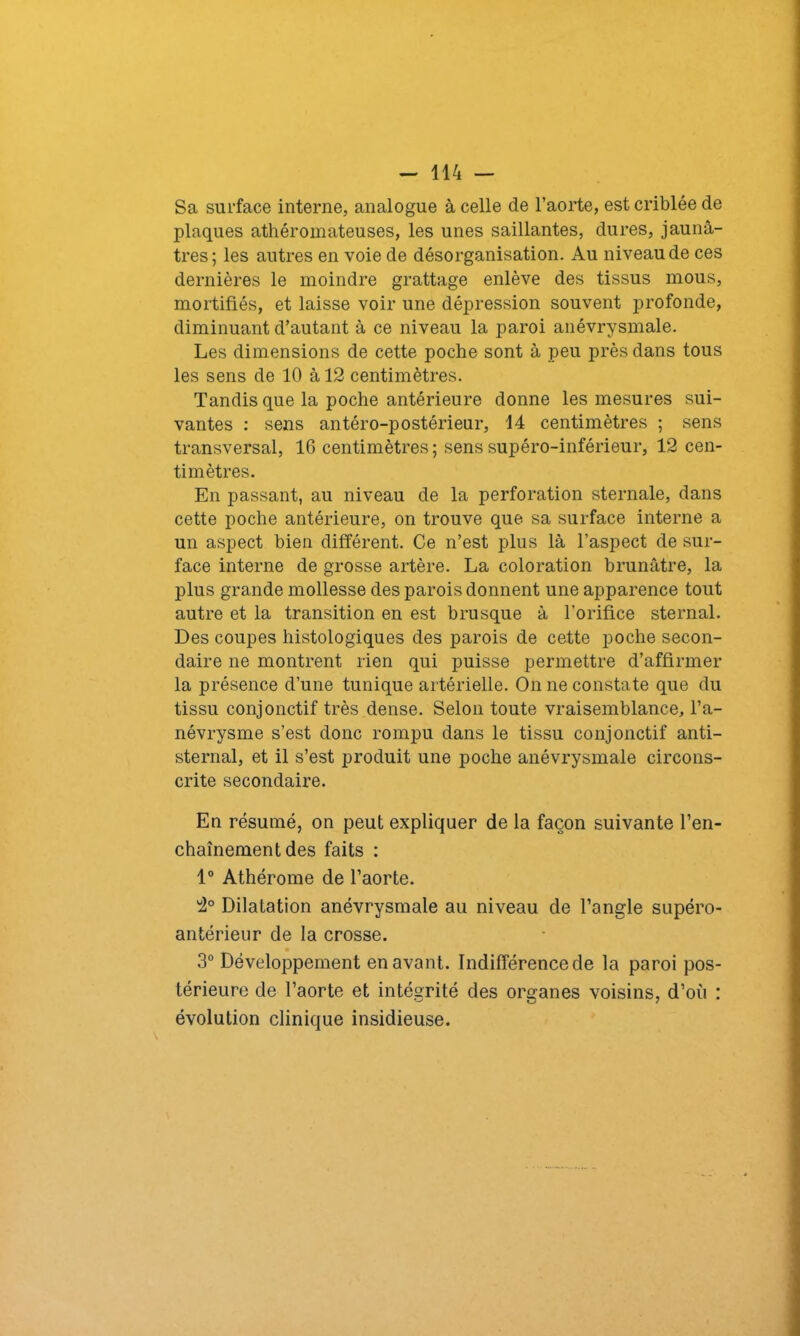 Sa surface interne, analogue à celle de l’aorte, est criblée de plaques athéromateuses, les unes saillantes, dures, jaunâ- tres; les autres en voie de désorganisation. Au niveau de ces dernières le moindre grattage enlève des tissus mous, mortifiés, et laisse voir une dépression souvent profonde, diminuant d’autant à ce niveau la paroi anévrysmale. Les dimensions de cette poche sont à peu près dans tous les sens de 10 à 12 centimètres. Tandis que la poche antérieure donne les mesures sui- vantes : sens antéro-postérieur, 14 centimètres ; sens transversal, 16 centimètres ; sens supéro-inférieur, 12 cen- timètres. En passant, au niveau de la perforation sternale, dans cette poche antérieure, on trouve que sa surface interne a un aspect bien différent. Ce n’est plus là l’aspect de sur- face interne de grosse artère. La coloration brunâtre, la plus grande mollesse des parois donnent une apparence tout autre et la transition en est brusque à l'orifice sternal. Des coupes histologiques des parois de cette poche secon- daire ne montrent rien qui puisse permettre d’affirmer la présence d’une tunique artérielle. On ne constate que du tissu conjonctif très dense. Selon toute vraisemblance, l’a- névrysme s’est donc rompu dans le tissu conjonctif anti- sternal, et il s’est produit une poche anévrysmale circons- crite secondaire. En résumé, on peut expliquer de la façon suivante l’en- chaînement des faits : 1° Athérome de l’aorte. 2° Dilatation anévrysmale au niveau de l’angle supéro- antérieur de la crosse. 3° Développement en avant. Indifférence de la paroi pos- térieure de l’aorte et intégrité des organes voisins, d’où : évolution clinique insidieuse.