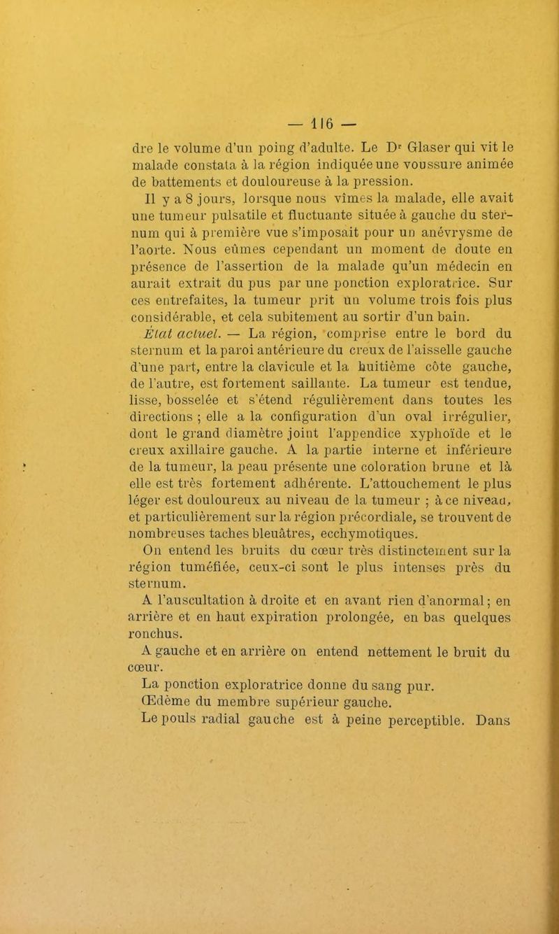 dre le volume d’un poing d’adulte. Le Dr Glaser qui vit le malade constata à la région indiquée une voussure animée de battements et douloureuse à la pression. 11 y a 8 jours, lorsque nous vîmes la malade, elle avait une tumeur pulsatile et fluctuante située à gauche du ster- num qui à première vue s’imposait pour un anévrysme de l’aorte. Nous eûmes cependant un moment de doute en présence de l’assertion de la malade qu’un médecin en aurait extrait du pus par une ponction exploratrice. Sur ces entrefaites, la tumeur prit un volume trois fois plus considérable, et cela subitement au sortir d’un bain. État actuel. — La région, comprise entre le bord du sternum et la paroi antérieure du creux de l’aisselle gauche d’une part, entre la clavicule et la huitième côte gauche, de l’autre, est fortement saillante. La tumeur est tendue, lisse, bosselée et s’étend régulièrement dans toutes les directions ; elle a la configuration d'un oval irrégulier, dont le grand diamètre joint l’appendice xyphoïde et le creux axillaire gauche. A la partie interne et inférieure de la tumeur, la peau présente une coloration brune et là elle est très fortement adhérente. L’attouchement le plus léger est douloureux au niveau de la tumeur ; à ce niveau, et particulièrement sur la région précordiale, se trouvent de nombreuses taches bleuâtres, ecchymotiques. On entend les bruits du cœur très distinctement sur la région tuméfiée, ceux-ci sont le plus intenses près du sternum. A l’auscultation à droite et en avant rien d’anormal ; en arrière et en haut expiration prolongée, en bas quelques ronchus. A gauche et en arrière on entend nettement le bruit du cœur. La ponction exploratrice donne du sang pur. Œdème du membre supérieur gauche. Le pouls radial gauche est à peine perceptible. Dans