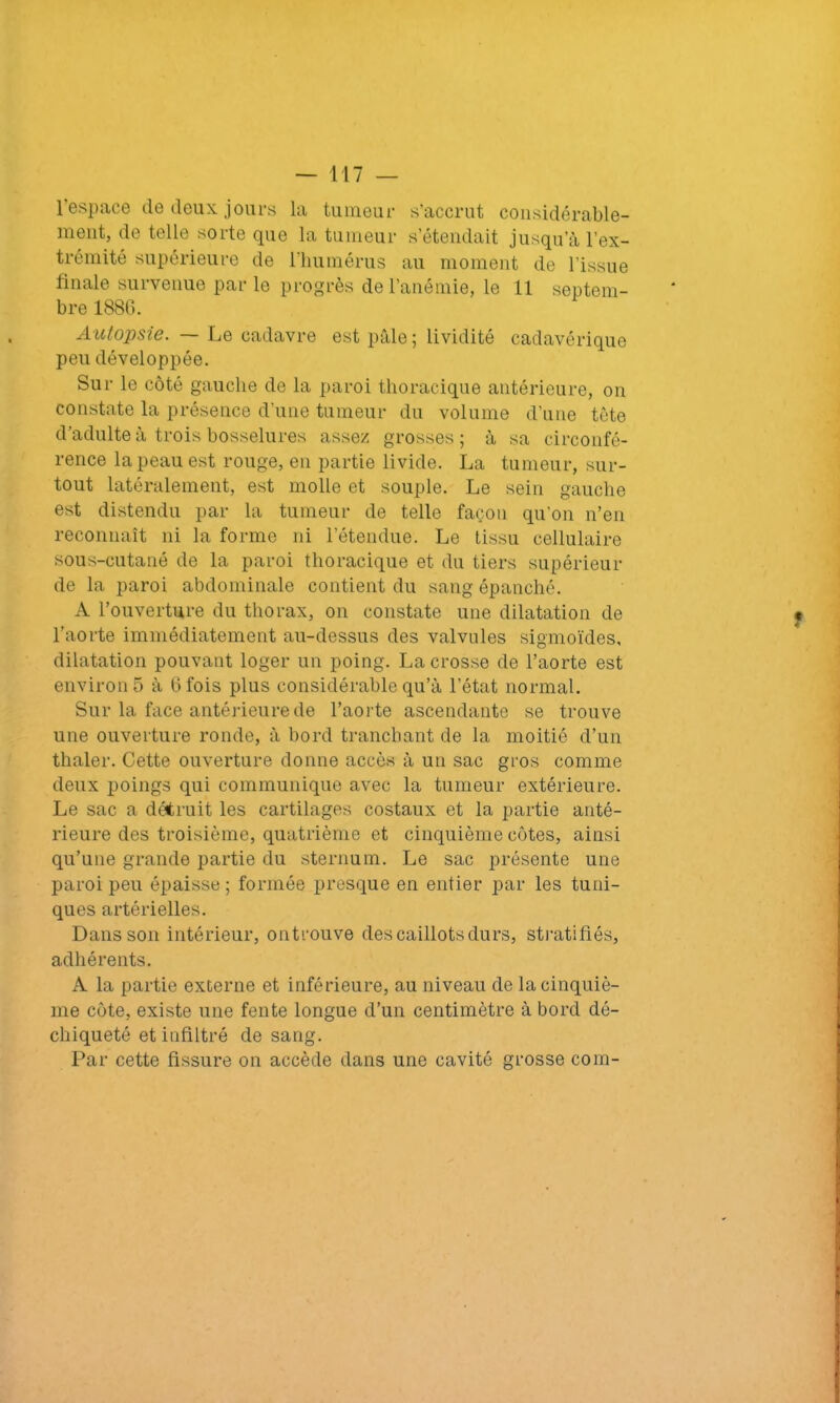 l’espace de deux jours la tumeur s’accrut considérable- ment, de telle sorte que la tumeur s’étendait jusqu’à l’ex- trémité supérieure de l’humérus au moment de l’issue finale survenue parle progrès de l’anémie, le 11 septem- bre 188G. Autopsie. — Le cadavre est pâle ; lividité cadavérique peu développée. Sur le côté gauche de la paroi thoracique antérieure, on constate la présence d’une tumeur du volume d’une tête d’adulte à trois bosselures assez grosses; à sa circonfé- rence la peau est rouge, en partie livide. La tumeur, sur- tout latéralement, est molle et souple. Le sein gauche est distendu par la tumeur de telle façon qu’on n’en reconnaît ni la forme ni l’étendue. Le tissu cellulaire sous-cutané de la paroi thoracique et du tiers supérieur de la paroi abdominale contient du sang épanché. A l’ouverture du thorax, on constate une dilatation de l’aorte immédiatement au-dessus des valvules sigmoïdes, dilatation pouvant loger un poing. La crosse de l’aorte est environ 5 à G fois plus considérable qu’à l’état normal. Sur la face antérieure de l’aorte ascendante se trouve une ouverture ronde, à bord tranchant de la moitié d’un thaler. Cette ouverture donne accès à un sac gros comme deux poings qui communique avec la tumeur extérieure. Le sac a détruit les cartilages costaux et la partie anté- rieure des troisième, quatrième et cinquième côtes, ainsi qu’une grande partie du sternum. Le sac présente une paroi peu épaisse; formée presque en entier par les tuni- ques artérielles. Dans son intérieur, ontrouve des caillots durs, stratifiés, adhérents. A la partie externe et inférieure, au niveau de la cinquiè- me côte, existe une fente longue d’un centimètre à bord dé- chiqueté et infiltré de sang. Par cette fissure on accède dans une cavité grosse com-