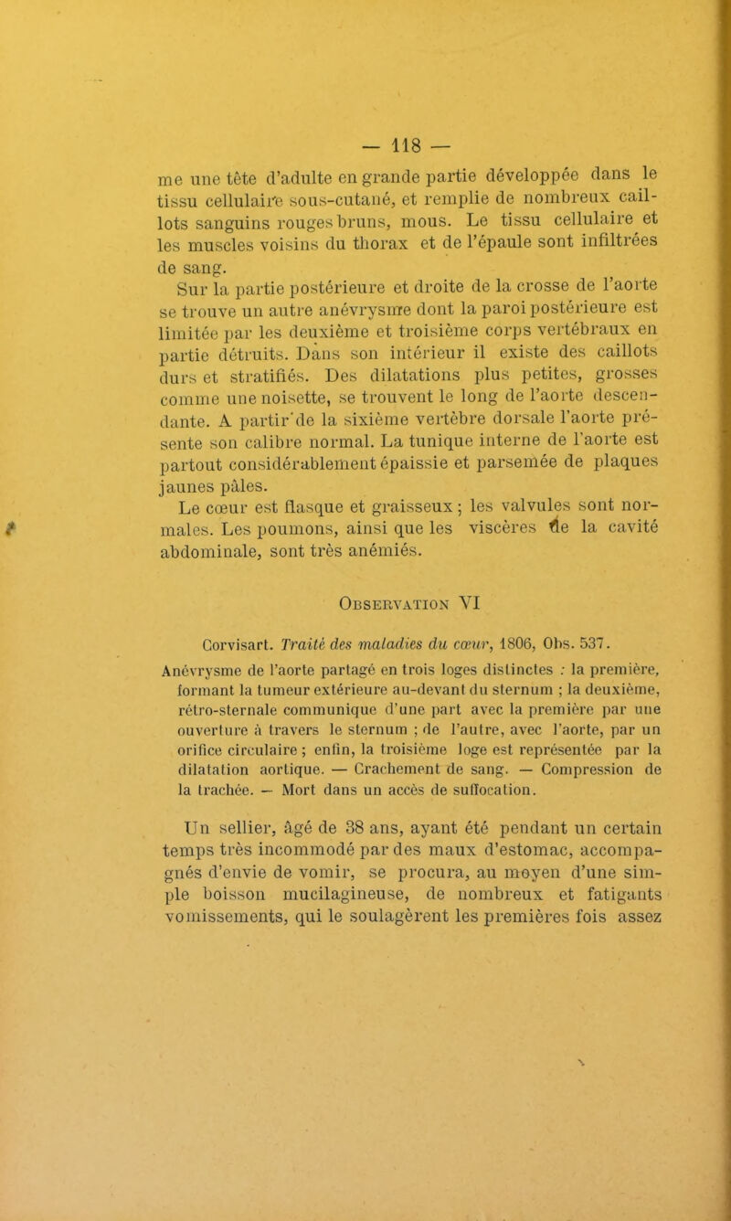 me une tête d’adulte en grande partie développée dans le tissu cellulaire sous-cutané, et remplie de nombreux cail- lots sanguins rouges bruns, mous. Le tissu cellulaire et les muscles voisins du thorax et de l’épaule sont infiltrées de sang. Sur la partie postérieure et droite de la crosse de l’aorte se trouve un autre anévrysme dont la paroi postérieure est limitée par les deuxième et troisième corps vertébraux en partie détruits. Dans son intérieur il existe des caillots durs et stratifiés. Des dilatations plus petites, grosses comme une noisette, se trouvent le long de l’aorte descen- dante. A partirde la sixième vertèbre dorsale l’aorte pré- sente son calibre normal. La tunique interne de l'aorte est partout considérablement épaissie et parsemée de plaques jaunes pâles. Le cœur est flasque et graisseux ; les valvules sont nor- males. Les poumons, ainsi que les viscères fie la cavité abdominale, sont très anémiés. Observation YI Corvisart. Traité des maladies du cœur, 1806, Obs. 537. Anévrysme de l’aorte partagé en trois loges distinctes : la première, formant la tumeur extérieure au-devant du sternum ; la deuxième, rétro-sternale communique d’une part avec la première par une ouverture à travers le sternum ; de l’autre, avec l’aorte, par un orifice circulaire ; enfin, la troisième loge est représentée par la dilatation aortique. — Crachement de sang. — Compression de la trachée. — Mort dans un accès de suffocation. Un sellier, âgé de 38 ans, ayant été pendant un certain temps très incommodé par des maux d’estomac, accompa- gnés d’envie de vomir, se procura, au moyen d’une sim- ple boisson mucilagineuse, de nombreux et fatigants vomissements, qui le soulagèrent les premières fois assez