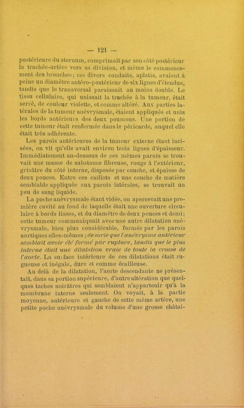postérieure du sternum, comprimait par son côté postérieur la trachée-artère vers sa division, et même le commence- ment des bronches; ces divers conduits, aplatis, avaient à peine un diamètre antéro-postérieur de six lignes d’étendue, tandis que le transversal paraissait au moins double. Le tissu cellulaire, qui unissait la trachée à la tumeur, était serré, de couleur violette, et comme altéré. Aux parties la- térales de la tumeur anévrysmale, étaient appliqués et unis les bords antérieurs des deux poumons. Une portion de cette tumeur était renfermée dans le péricarde, auquel elle était très adhérente. Les parois antérieures de la tumeur externe étant inci- sées, on vit qu’elle avait environ trois lignes d’épaisseur. Immédiatement au-dessous de ces mêmes parois se trou- vait une masse de substance fibreuse, rouge à l’extérieur, grisâtre du côté interne, disposée par couche, et épaisse de deux pouces. Entre ces caillots et une couche de matière semblable appliquée aux parois latérales, se trouvait un peu de sang liquide. La poche anévrysmale étant vidée, on apercevait une pre- mière cavité au fond de laquelle était une ouverture circu- laire à bords lisses, et du diamètre de deux pouces et demi; cette tumeur communiquait avec une autre dilatation ané- vrysmale, bien plus considérable, formée par les parois aortiques elles-mêmes ; de sorte que Vanévrysme antérieur semblait avoir été formé par rupture, tandis que le plus interne était une dilatation vraie de toute la crosse de Vaorte. La su 1 face intérieure de ces dilatations était ru- gueuse et inégale, dure et comme écailleuse. Au delà de la dilatation, l’aorte descendante ne présen- tait, dans sa portion supérieure, d’autre altération que quel- ques taches noirâtres qui semblaient n’appartenir qu’à la membrane interne seulement. On voyait, à la partie moyenne, antérieure et gauche de cette même artère, une petite poche anévrysmale du volume d’une grosse cliâtai- i