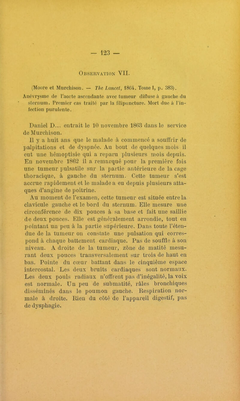 Observation VII. (Moore et Murchison. — The Lancet, 1864. Toinel, p. 383). Anévrysme de l’aorte ascendante avec tumeur diffuse à gauche du sternum. Premier cas traité par la filipuncture. Mort due à l’in- fection purulente. Daniel D... entrait, le 10 novembre 1803 clans le service de Murchison. Il y a huit ans que le malade à commencé a souffrir de palpitations et de dyspnée. Au bout de quelques mois il eut une hémoptisie qui a reparu plusieurs mois depuis. En novembre 1862 il a remarqué pour la première fois une tumeur pulsatile sur la partie antérieure de la cage thoracique, à gauche du sternum. Cette tumeur s’est accrue rapidement et le malade a eu depuis plusieurs atta- ques d’angine de poitrine. Au moment de l’examen, cette tumeur est située entre la clavicule gauche et le bord du sternum. Elle mesure une circonférence de dix pouces à sa base et fait une saillie de deux pouces. Elle est généralement arrondie, tout en pointant un peu à la partie supérieure. Dans toute l’éten- due de la tumeur on constate une pulsation qui corres- pond à chaque battement cardiaque. Pas de souffle à son niveau. A droite de la tumeur, zone de matité mesu- rant deux pouces transversalement sur trois de haut en bas. Pointe du cœur battant dans le cinquième espace intercostal. Les deux bruits cardiaques sont normaux. Les deux pouls radiaux n’offrent pas d’inégalité, la voix est normale. Un peu de submatité, râles bronchiques disséminés dans le poumon gauche. Respiration nor- male à droite. Rien du côté de l’appareil digestif, pas de dysphagie.