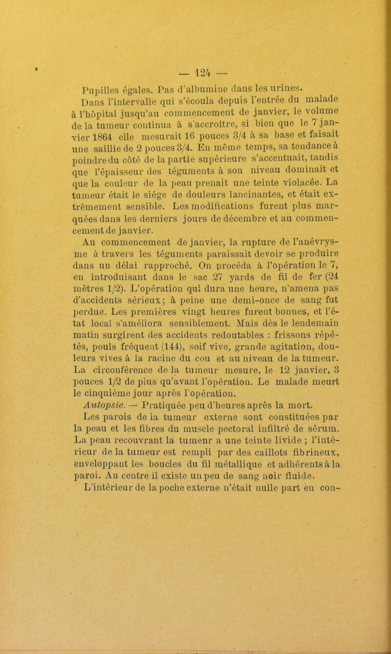 Papilles égales. Pas d’albumine dans les urines. Dans l’intervalle qui s’écoula depuis l’entrée du malade à l’hôpital .jusqu’au commencement de janvier, le volume de la tumeur continua à s'accroître, si bien que le i jan- vier 1864 elle mesurait 16 pouces 3/4 à sa base et faisait une saillie de 2 pouces 3/4. En même temps, sa tendance à poindre du côté de la partie supérieure s accentuait, tandis que l’épaisseur des téguments à son niveau dominait et que la couleur de la peau prenait une teinte violacée. La tumeur était le siège de douleurs lancinantes, et était ex- trêmement sensible. Les modifications furent plus mar- quées dans les derniers jours de décembre et au commen- cement de janvier. Au commencement de janvier, la rupture de l’anévrys- me à travers les téguments paraissait devoir se produire dans un délai rapproché. On procéda à l’opération le 7, en introduisant dans le sac 27 yards de fil de fer (24 mètres 1/2). L’opération qui dura une heure, n’amena pas d’accidents sérieux ; à peine une demi-once de sang fut perdue. Les premières vingt heures furent bonnes, et l’é- tat local s’améliora sensiblement. Mais dès le lendemain matin surgirent des accidents redoutables : frissons répé- tés, pouls fréquent (144), soif vive, grande agitation, dou- leurs vives à la racine du cou et au niveau de la tumeur. La circonférence de la tumeur mesure, le 12 janvier, 3 pouces 1/2 de plus qu’avant l’opération. Le malade meurt le cinquième jour après l’opération. Autopsie. — Pratiquée peu d’heures après la mort. Les parois de la tumeur externe sont constituées par la peau et les fibres du muscle pectoral infiltré de sérum. La peau recouvrant la tumenr a une teinte livide ; l’inté- rieur de la tumeur est rempli par des caillots fibrineux, enveloppant les boucles du fil métallique et adhérents à la paroi. Au centre il existe un peu de sang noir fluide. L’intérieur de la poche externe n’était nulle part en con-