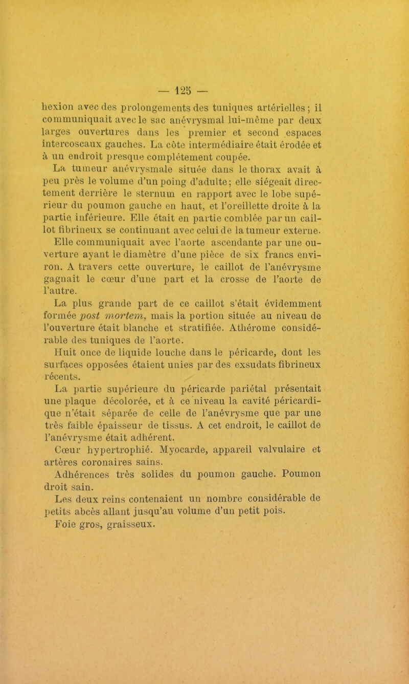 — 12b — liexion avec des prolongements des tuniques artérielles; il communiquait avec le sac anévrysmal lui-même par deux larges ouvertures dans les premier et second espaces intercoscaux gauches. La côte intermédiaire était érodée et à un endroit presque complètement coupée. La tumeur anévrysmale située dans le thorax avait à peu près le volume d’un poing d’adulte; elle siégeait direc- tement derrière le sternum en rapport avec le lobe supé- rieur du poumon gauche en haut, et l’oreillette droite à la partie, inférieure. Elle était en partie comblée par un cail- lot fibrineux se continuant avec celui de la tumeur externe. Elle communiquait avec l’aorte ascendante par une ou- verture ayant le diamètre d’une pièce de six francs envi- ron. A travers cette ouverture, le caillot de l’anévrysme gagnait le cœur d’une part et la crosse de l’aorte de l’autre. La plus grande part de ce caillot s’était évidemment formée post mortem, mais la portion située au niveau de l’ouverture était blanche et stratifiée. Athérome considé- rable des tuniques de l’aorte. Huit once de liquide louche dans le péricarde, dont les surfaces opposées étaient unies par des exsudats fibrineux récents. La partie supérieure du péricarde pariétal présentait une plaque décolorée, et à ce niveau la cavité péricardi- que n’était séparée de celle do l’anévrysme que par une très faible épaisseur de tissus. A cet endroit, le caillot de l’anévrysme était adhérent. Cœur hypertrophié. Myocarde, appareil valvulaire et artères coronaires sains. Adhérences très solides du poumon gauche. Poumon droit sain. Les deux reins contenaient un nombre considérable de petits abcès allant jusqu’au volume d’un petit pois. Foie gros, graisseux.