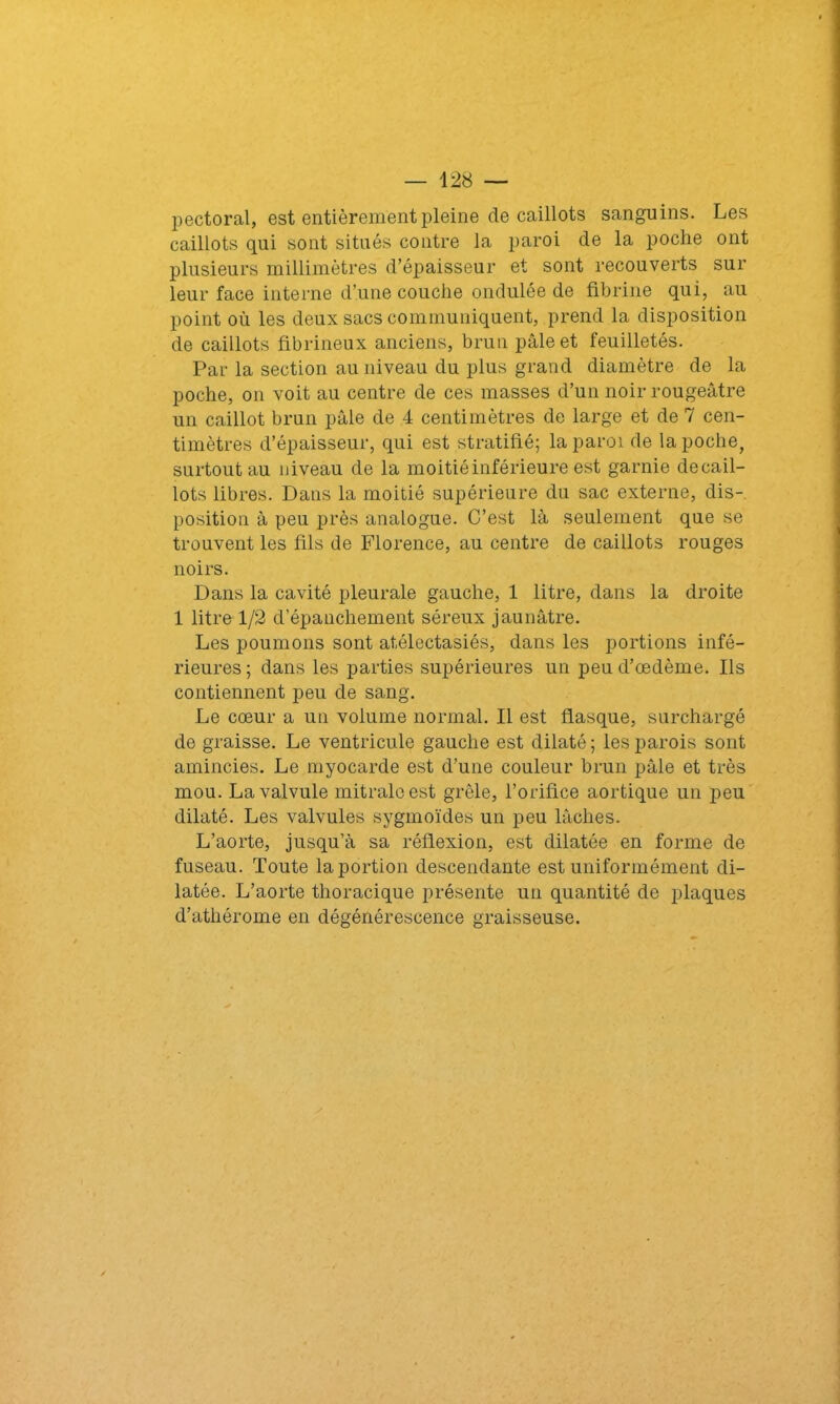 pectoral, est entièrement pleine de caillots sanguins. Les caillots qui sont situés contre la paroi de la poche ont plusieurs millimètres d’épaisseur et sont recouverts sur leur face interne d’une couche ondulée de fibrine qui, au point où les deux sacs communiquent, prend la disposition de caillots fibrineux anciens, brun pâle et feuilletés. Par la section au niveau du plus grand diamètre de la poche, on voit au centre de ces masses d’un noir rougeâtre un caillot brun pâle de 4 centimètres de large et de 7 cen- timètres d’épaisseur, qui est stratifié; la paroi de la poche, surtout au niveau de la moitié inférieure est garnie decail- lots libres. Dans la moitié supérieure du sac externe, dis- position à peu près analogue. C’est là seulement que se trouvent les fils de Florence, au centre de caillots rouges noirs. Dans la cavité pleurale gauche, 1 litre, dans la droite 1 litre 1/2 d’épanchement séreux jaunâtre. Les poumons sont atélectasiés, dans les portions infé- rieures; dans les parties supérieures un peu d’œdème. Ils contiennent peu de sang. Le cœur a un volume normal. Il est flasque, surchargé de graisse. Le ventricule gauche est dilaté ; les parois sont amincies. Le myocarde est d’une couleur brun pâle et très mou. La valvule mitrale est grêle, l’orifice aortique un peu dilaté. Les valvules sygmoïdes un peu lâches. L’aorte, jusqu’à sa réflexion, est dilatée en forme de fuseau. Toute la portion descendante est uniformément di- latée. L’aorte thoracique présente un quantité de plaques d’athérome en dégénérescence graisseuse.