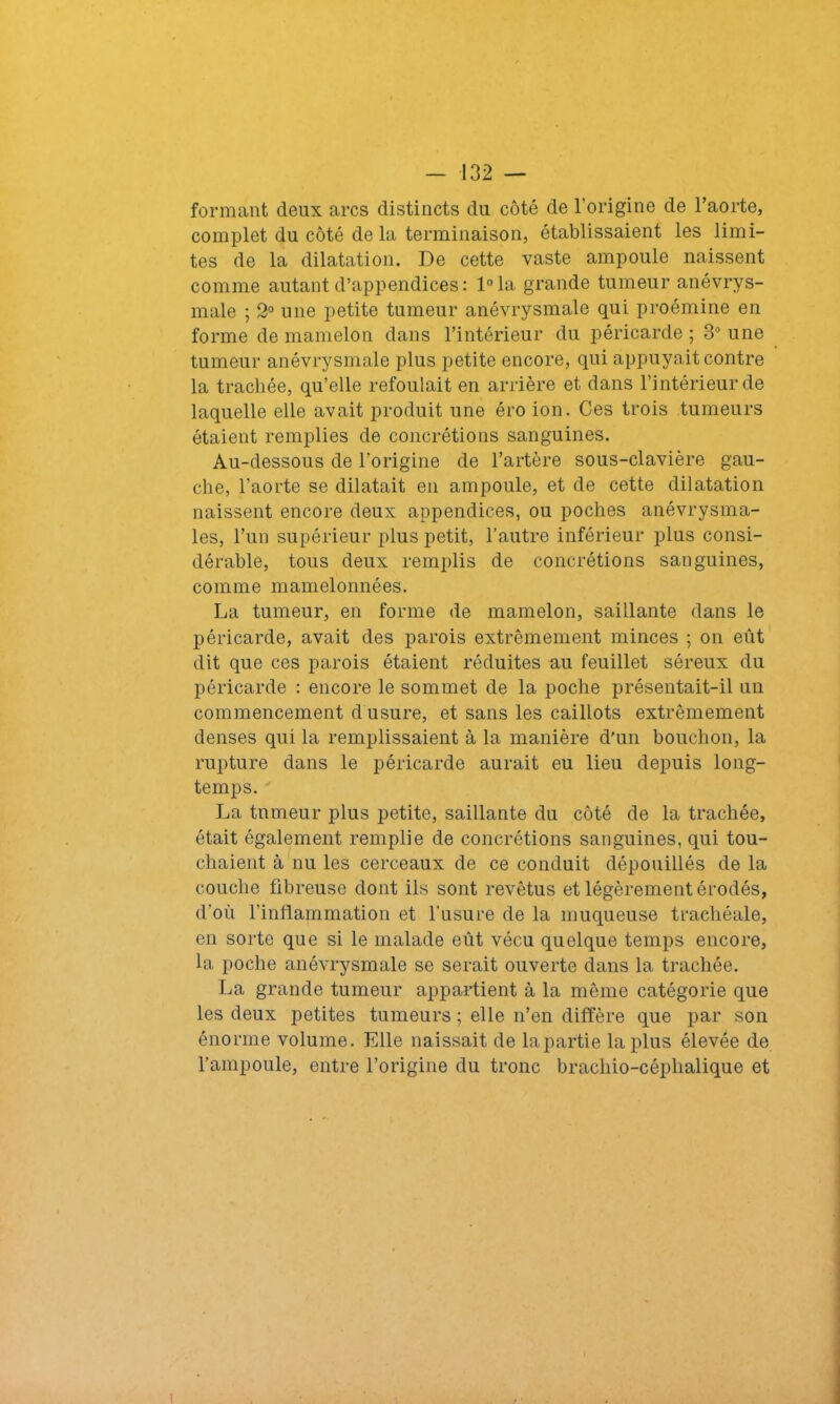 formant deux arcs distincts du côté de l'origine de l’aorte, complet du côté de la terminaison, établissaient les limi- tes de la dilatation. De cette vaste ampoule naissent comme autant d’appendices: l°la grande tumeur anévrys- male ; 2° une petite tumeur anévrysmale qui proémine en forme de mamelon dans l’intérieur du péricarde; 3° une tumeur anévrysmale plus petite encore, qui appuyait contre la trachée, qu’elle refoulait en arrière et dans l’intérieur de laquelle elle avait produit une éro ion. Ces trois tumeurs étaient remplies de concrétions sanguines. Au-dessous de l’origine de l’artère sous-clavière gau- che, l'aorte se dilatait en ampoule, et de cette dilatation naissent encore deux appendices, ou poches anévrysma- les, l’un supérieur plus petit, l’autre inférieur plus consi- dérable, tous deux remplis de concrétions sanguines, comme mamelonnées. La tumeur, en forme de mamelon, saillante dans le péricarde, avait des parois extrêmement minces ; on eût dit que ces parois étaient réduites au feuillet séreux du péricarde : encore le sommet de la poche présentait-il un commencement d'usure, et sans les caillots extrêmement denses qui la remplissaient à la manière d’un bouchon, la rupture dans le péricarde aurait eu lieu depuis long- temps. La tumeur plus petite, saillante du côté de la trachée, était également remplie de concrétions sanguines, qui tou- chaient à nu les cerceaux de ce conduit dépouillés de la couche fibreuse dont ils sont revêtus et légèrement érodés, d'où l’inflammation et l'usure de la muqueuse trachéale, en sorte que si le malade eût vécu quelque temps encore, la poche anévrysmale se serait ouverte dans la trachée. La grande tumeur appartient à la même catégorie que les deux petites tumeurs ; elle n’en diffère que par son énorme volume. Elle naissait de la partie la plus élevée de l’ampoule, entre l’origine du tronc brachio-céplialique et