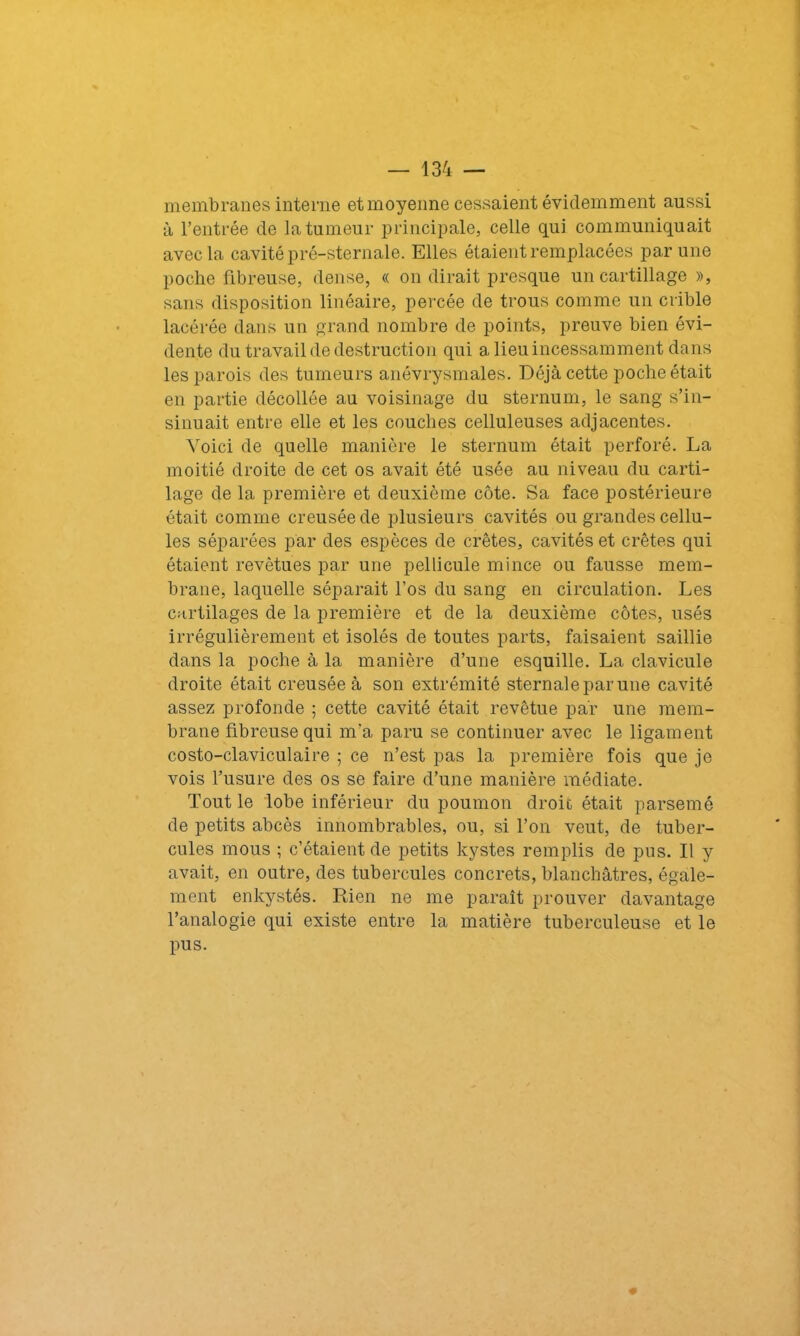 membranes interne et moyenne cessaient évidemment aussi à l’entrée de la tumeur principale, celle qui communiquait avec la cavité pré-sternale. Elles étaient remplacées par une poche fibreuse, dense, « on dirait presque un cartillage », sans disposition linéaire, percée de trous comme un crible lacérée dans un grand nombre de points, preuve bien évi- dente du travail de destruction qui a lieu incessamment dans les parois des tumeurs anévrysmales. Déjà cette poche était en partie décollée au voisinage du sternum, le sang s’in- sinuait entre elle et les couches celluleuses adjacentes. Voici de quelle manière le sternum était perforé. La moitié droite de cet os avait été usée au niveau du carti- lage de la première et deuxième côte. Sa face postérieure était comme creusée de plusieurs cavités ou grandes cellu- les séparées par des espèces de crêtes, cavités et crêtes qui étaient revêtues par une pellicule mince ou fausse mem- brane, laquelle séparait l’os du sang en circulation. Les cartilages de la première et de la deuxième côtes, usés irrégulièrement et isolés de toutes parts, faisaient saillie dans la poche à la manière d’une esquille. La clavicule droite était creusée à son extrémité sternale par une cavité assez profonde ; cette cavité était revêtue par une mem- brane fibreuse qui m'a paru se continuer avec le ligament costo-claviculaire ; ce n’est pas la première fois que je vois l’usure des os se faire d’une manière médiate. Tout le lobe inférieur du poumon droit était parsemé de petits abcès innombrables, ou, si l’on veut, de tuber- cules mous ; c’étaient de petits kystes remplis de pus. Il y avait, en outre, des tubercules concrets, blanchâtres, égale- ment enkystés. Rien ne me paraît prouver davantage l’analogie qui existe entre la matière tuberculeuse et le pus. m