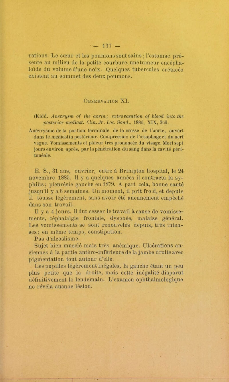 rations. Le cœur et les poumons sont sains ; l’estomac pré- sente au milieu de la petite courbure, une tumeur encépha- loïde du volume d’une noix. Quelques tubercules crétacés existent au sommet des deux poumons. Observation XI. (Kidd. Anevrysm of the aorta; extravasation of blood into the posterior mediast. Clin.Jr. Loc. Sond., 1886, XIX, 266. Anévrysme de la portion terminale de la crosse de l’aorte, ouvert dans le médiastin postérieur. Compression de l’œsophageet du nerf vogue. Vomissements et pâleur très prononcée du visage. Mort sept jours environ après, par la pénétration du sang dans la cavité péri- tonéale. E. S., 31 ans, ouvrier, entre à Brimpton hospital, le 24 novembre 1885. Il y a quelques années il contracta la sy- philis; pleurésie gauche en 1879. A part cela, bonne santé jusqu’il y a 6 semaines. Un moment, il prit froid, et depuis il tousse légèrement, sans avoir été aucunement empêché dans son travail. Il y a 4 jours, il dut cesser le travail à cause de vomisse- ments, céphalalgie frontale, dyspnée, malaise général. Les vomissements se sont renouvelés depuis, très inten- ses ; en même temps, constipation. Pas d’alcoslisme. Sujet bien musclé mais très anémique. Ulcérations an- ciennes à la partie antéro-inférieure de la jambe droite avec pigmentation tout autour d’elle. Les pupilles légèrement inégales, la gauche étant un peu plus petite que la droite, mais cette inégalité disparut définitivement le lendemain. L’examen ophthalmologique ne révéla aucune lésion.